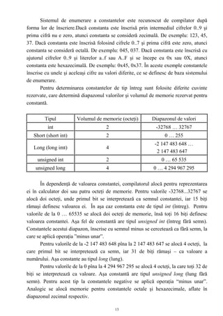 Sistemul de enumerare a constantelor este recunoscut de compilator după
forma lor de înscriere.Dacă constanta este înscrisă prin intermediul cifrelor 0..9 şi
prima cifră nu e zero, atunci constanta se consideră zecimală. De exemplu: 123, 45,
37. Dacă constanta este înscrisă folosind cifrele 0..7 şi prima cifră este zero, atunci
constanta se consideră octală. De exemplu: 045, 037. Dacă constanta este înscrisă cu
ajutorul cifrelor 0..9 şi literelor a..f sau A..F şi se începe cu 0x sau 0X, atunci
constanta este hexazecimală. De exemplu: 0x45, 0x37. În aceste exemple constantele
înscrise cu unele şi aceleaşi cifre au valori diferite, ce se definesc de baza sistemului
de enumerare.
       Pentru determinarea constantelor de tip întreg sunt folosite diferite cuvinte
rezervate, care determină diapazonul valorilor şi volumul de memorie rezervat pentru
constantă.


         Tipul           Volumul de memorie (octeţi)          Diapazonul de valori
          int                          2                        -32768 … 32767
   Short (short int)                   2                            0 … 255
                                                               -2 147 483 648 …
   Long (long imt)                     4
                                                                2 147 483 647
     unsigned int                      2                           0 … 65 535
    unsigned long                      4                       0 … 4 294 967 295


       În dependenţă de valoarea constantei, compilatorul alocă pentru reprezentarea
ei în calculator doi sau patru octeţi de memorie. Pentru valorile -32768...32767 se
alocă doi octeţi, unde primul bit se interpretează ca semnul constantei, iar 15 biţi
rămaşi definesc valoarea ei. În aşa caz constanta este de tipul int (întreg). Pentru
valorile de la 0 … 65535 se alocă doi octeţi de memorie, însă toţi 16 biţi definesc
valoarea constantei. Aşa fel de constantă are tipul unsigned int (întreg fără semn).
Constantele acestui diapazon, înscrise cu semnul minus se cercetează ca fără semn, la
care se aplică operaţia ”minus unar”.
       Pentru valorile de la -2 147 483 648 pîna la 2 147 483 647 se alocă 4 octeţi, la
care primul bit se interpretează ca semn, iar 31 de biţi rămaşi – ca valoare a
numărului. Aşa constante au tipul long (lung).
       Pentru valorile de la 0 pîna la 4 294 967 295 se alocă 4 octeţi, la care toţi 32 de
biţi se interpretează ca valoare. Aşa constantă are tipul unsigned long (lung fără
semn). Pentru acest tip la constantele negative se aplică operaţia “minus unar”.
Analogic se alocă memorie pentru constantele octale şi hexazecimale, aflate în
diapazonul zecimal respectiv.

                                            13
 