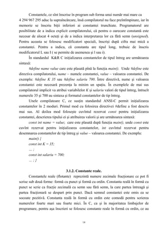 Constantele, ce sînt înscrise în program sub forma unui număr mai mare ca
4 294 967 295 aduc la supraîncărcare, însă compilatorul nu face preîntîmpinare, iar în
memorie se înscriu biţii inferiori ai constantei trunchiate. Programatorul are
posibilitate de a indica explicit compilatorului, că pentru o oarecare constantă este
necesar de alocat 4 octeţi şi de a indica interpretarea lor ca fără semn (unsigned).
Pentru aceasta se folosesc modificatori speciali, înscrişi după cifra mai mică a
constantei. Pentru a indica, că constanta are tipul long, trebuie de înscris
modificatorul L sau I ( se permite de asemenea şi l sau i).
       În standardul K&R C iniţializarea constantelor de tipul întreg are următoarea
sintaxă:
       #define name value care este plasată pînă la funcţia main(). Unde #define este
directiva compilatorului, name – numele constantei, value – valoarea constantei. De
exemplu: #define K 35 sau #define salariu 700. Între directivă, nume şi valoarea
constantei este necesară prezenţa la minim un spaţiu. În exemplele de mai sus
compilatorul implicit va atribui variabilelor K şi salariu valori de tipul întreg, întrucît
numerele 35 şi 700 au sintaxa şi formatul constantelor de tip întreg.
       Unele compilatoare C, ce susţin standardul ANSI-C permit iniţializarea
constantelor în 2 moduri. Primul mod cu folosirea directivei #define a fost descris
mai sus. Al doilea mod foloseşte cuvîntul rezervat const pentru iniţializarea
constantei, descrierea tipului ei şi atribuirea valorii şi are următoarea sintaxă:
       const int name = value; care este plasată după funcţia main(), unde const este
cuvînt rezervat pentru iniţializarea constantelor, int cuvîntul rezervat pentru
desemnarea constantelor de tip întreg şi value – valoarea constantei. De exemplu:
       main() {
       const int K = 35;
       …;
       const int salariu = 700;
       …;}

                                3.1.2. Constante reale.
       Constantele reale (flotante) reprezintă numere zecimale fracţionare ce pot fi
scrise sub două forme: formă cu punct şi formă cu ordin. Constanta reală în formă cu
punct se scrie ca fracţie zecimală cu semn sau fără semn, la care partea întreagă şi
partea fracţionară se despart prin punct. Dacă semnul constantei este omis ea se
socoate pozitivă. Constanta reală în formă cu ordin este comodă pentru scrierea
numerelor foarte mari sau foarte mici. În C, ca şi în majoritatea limbajelor de
programare, pentru aşa înscrieri se folosesc constante reale în formă cu ordin, ce au


                                            14
 