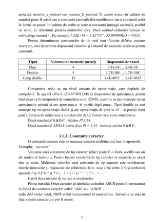 aspectul: mantisa_e_ordinul sau mantisa_E_ordinul. În aceste notaţii în calitate de
mantisă poate fi scrisă sau o constantă zecimală fără modificator sau o constantă reală
în formă cu punct. În calitate de ordin se scrie o constantă întreagă zecimală, posibil
cu semn, ce determină puterea numărului zece. Dacă semnul ordinului lipseşte se
subînţelege semnul +. De exemplu 7.32E+14 = 7.32*10 14 ; 55.000000E-3 = 0.055;
      Pentru determinarea constantelor de tip real sunt folosite diferite cuvinte
rezervate, care determină diapazonul valorilor şi volumul de memorie rezervat pentru
constantă.

      Tipul           Volumul de memorie (octeţi)            Diapazonul de valori
      Float                       4                            3.4E-38 … 3.4E+38
     Double                       8                          1.7E-308 … 1.7E+308
   Long double                   10                         3.4E-4932 … 3.4E+4932

        Constantele reale au un nivel orecare de aproximaţie, care depinde de
compilator. În aşa fel cifra 6.12345678912345 în diapazonul de aproximaţie pentru
tipul float va fi interpretată de compilator ca 6.123456, acest tip se mai numeşte tip cu
aproximaţie unitară şi are aproximaţia –6 poziţii după punct. Tipul double se mai
numeşte tip cu aproximaţie dublă şi are aproximaţia de pînă la 15 –16 poziţii după
punct. Sintaxa de iniţializare a constantelor de tip flotant (real) este următoarea:
        După standardul K&R-C : #define PI 3.14.
        După standardul ANSI-C const float PI = 3.14; inclusiv cel din K&R C.

                            3.1.3. Constante caracter.
        O constantă caracter este un oarecare caracter al alfabetului luat în apostrofe.
Exemplu: ‘caracter’ .
        Valoarea unei constrante de tip caracter (char) poate fi o literă, o cifră sau un
alt simbol al tastaturii. Pentru fiecare constantă de tip caracter în memorie se alocă
cîte un octet. Mulţimea valorilor unei constante de tip carecter este următoarea:
literele minuscule şi majuscule ale alfabetului latin, zece cifre arabe 0..9 şi simboluri
speciale ! @ # $ % ^ & * ( ) _ + = |  / }{ “ ’ : ; ? > . < , ~ `
        Există doua metode de scriere a caracterelor.
        Prima metodă: Orice caracter al tabelului codurilor ASCII poate fi reprezentat
în formă de constanta caracter astfel: ‘ddd’ sau ‘xHHH’ ,
unde ddd–codul octal, HHH–codul hexazecimal al caracterului. Zerourile ce stau în
faţa codului caracterului pot fi omise.



                                           15
 