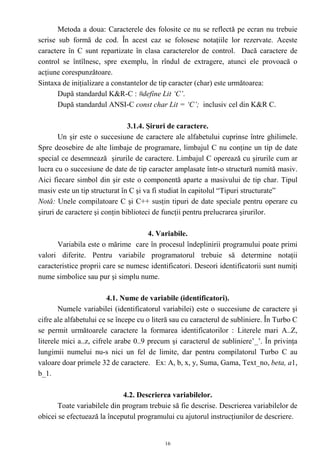 Metoda a doua: Caracterele des folosite ce nu se reflectă pe ecran nu trebuie
scrise sub formă de cod. În acest caz se folosesc notaţiile lor rezervate. Aceste
caractere în C sunt repartizate în clasa caracterelor de control. Dacă caractere de
control se întîlnesc, spre exemplu, în rîndul de extragere, atunci ele provoacă o
acţiune corespunzătoare.
Sintaxa de iniţializare a constantelor de tip caracter (char) este următoarea:
       După standardul K&R-C : #define Lit ‘C’.
       După standardul ANSI-C const char Lit = ‘C’; inclusiv cel din K&R C.

                                3.1.4. Şiruri de caractere.
       Un şir este o succesiune de caractere ale alfabetului cuprinse între ghilimele.
Spre deosebire de alte limbaje de programare, limbajul C nu conţine un tip de date
special ce desemnează şirurile de caractere. Limbajul C operează cu şirurile cum ar
lucra cu o succesiune de date de tip caracter amplasate într-o structură numită masiv.
Aici fiecare simbol din şir este o componentă aparte a masivului de tip char. Tipul
masiv este un tip structurat în C şi va fi studiat în capitolul “Tipuri structurate”
Notă: Unele compilatoare C şi C++ susţin tipuri de date speciale pentru operare cu
şiruri de caractere şi conţin biblioteci de funcţii pentru prelucrarea şirurilor.

                                     4. Variabile.
      Variabila este o mărime care în procesul îndeplinirii programului poate primi
valori diferite. Pentru variabile programatorul trebuie să determine notaţii
caracteristice proprii care se numesc identificatori. Deseori identificatorii sunt numiţi
nume simbolice sau pur şi simplu nume.

                         4.1. Nume de variabile (identificatori).
        Numele variabilei (identificatorul variabilei) este o succesiune de caractere şi
cifre ale alfabetului ce se începe cu o literă sau cu caracterul de subliniere. În Turbo C
se permit următoarele caractere la formarea identificatorilor : Literele mari A..Z,
literele mici a..z, cifrele arabe 0..9 precum şi caracterul de subliniere’_’. În privinţa
lungimii numelui nu-s nici un fel de limite, dar pentru compilatorul Turbo C au
valoare doar primele 32 de caractere. Ex: A, b, x, y, Suma, Gama, Text_no, beta, a1,
b_1.

                             4.2. Descrierea variabilelor.
       Toate variabilele din program trebuie să fie descrise. Descrierea variabilelor de
obicei se efectuează la începutul programului cu ajutorul instrucţiunilor de descriere.


                                            16
 