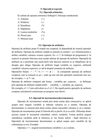 5. Operaţii şi expresii.
                                5.1. Operaţii aritmetice.
      În calitate de operaţii aritmetice limbajul C foloseşte următoarele:
      1) Adunare                   (+).
      2) Scăderea                  (-).
      3) Înmulţirea                (*).
      4) Împărţirea                (/).
      5) Luarea modulului          (%).
      6) Plusul unar               (+).
      7) Minusul unar              (-).

                              5.2. Operaţia de atribuire.
Operaţia de atribuire poate fi simplă sau compusă, în dependenţă de semnul operaţiei
de atribuire. Operaţia de atribuire simplă se notează cu semnul = şi e folosită pentru a
atribui variabilei valoarea vreunei expresii. Ex: x=7; În limbajul de programare C în
expresii se permite folosirea unui număr arbitrar de operaţii de atribuire. Operaţiile de
atribuire au o prioritate mai joasă decît cele descrise anterior şi se îndeplinesc de la
dreapta spre stînga. Operaţia de atribuire leagă variabila cu expresia, atribuind
variabilei valoarea expresiei, ce stă în dreptul semnului de atribuire.
Operaţiilor binare: + - * / % >> << & | ˆ le corespunde operaţia de atribuire
compusă, care se notează ca op=, unde op este una din operaţiile enumerate mai sus,
de exemplu, += şi *= etc.
Operaţia de atribuire compusă sub forma: _variabila_op=_expresie_ se defineşte
prin operaţia de atribuire simplă astfel: _variabila_=_variabila_op_expresie_
De exemplu, d+=2 este echivalent cu d=d+2. De regulă pentru operaţiile de atribuire
compuse calculatorul construieşte un program mai efectiv.

                   5.3. Operaţii de incrementare(decrementare).
      Operaţia de incrementare notată prin două semne plus consecutive, se aplică
asupra unei singure variabile şi măreşte valoarea cu o unitate. Operaţia de
decrementare se notează prin două semne minus micşorînd valoarea ei cu o unitate.
Operaţia de incrementare poate fi folosită atît ca prefix cît şi ca sufix. Diferenţa dintre
acestea constă în momentul schimbării valorii variabilei. Forma prefixă asigură
schimbarea variabilei pînă la folosirea ei. Iar forma sufixă - după folosirea ei.
Operaţiile de incremenatare decrementare se aplică asupra unor variabile de tip
ordonat(aşa ca int). Exemple:
      Operaţia x++; asigură incrementarea variabilei x cu o unitate.


                                            18
 