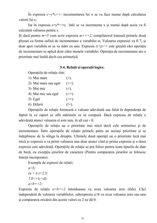 În expresia s=y*x++; incrementarea lui x se va face numai după calcularea
valorii lui s;
       Iar în expresia s=y*++x; întîi se va incrementa x şi numai după aceia va fi
calculată valoarea pentru s.
Şi dacă pentru m=5 vom scrie expresia m+++2, compilatorul tratează primele două
plusuri ca forma sufixă de incrementare a variabilei m. Valoarea expresiei va fi 7, şi
doar apoi variabila m se va mări cu unu. Expresia (i+j)++ este greşită căci operaţia
de incrementare se aplică doar către numele variabilei. Operaţia de incrementare are o
prioritate mai înaltă decît cea aritmetică.

                              5.4. Relaţii şi operaţii logice.
       Operaţiile de relaţie sînt:
       1) Mai mare                 (>).
       2) Mai mare sau egal        (>=).
       3) Mai mic                  (<).
       4) Mai mic sau egal         (<=).
       5) Egal                     (==).
       6) Diferit                  (!=).
       Operaţiile de relaţie formează o valoare adevărată sau falsă în dependenţa de
faptul în ce raport se află mărimile ce se compară. Dacă expresia de relaţie e
adevărată atunci valoarea ei este unu, în alt caz - 0.
       Operaţiile de relaţie au o prioritate mai mică decît cele aritmetice şi de
incrementare. Între operaţiile de relaţie primele patru au aceiaşi prioritate şi se
îndeplinesc de la stînga la dreapta. Ultimele două operaţii au o prioritate încă mai
mică şi expresia a va primi valoarea unu doar atunci cînd şi prima expresia şi a doua
expresie este adevărată. Operaţiile de relaţie se pot folosi pentru toate tipurile de date
de bază, cu excepţia şirurilor de caractere (Pentru compararea şirurilor se folosesc
funcţii incorporate).
       Exemple de expresii de relaţii:
       a>b;
       (a + b )<2.5;
       7.8<=(c+d);
       a>b==2;
Expresia de relaţie a>b==2 întotdeauna va avea valoarea zero (fals). Căci
independent de valoarea variabilelor, subexpresia a>b va avea valoarea zero sau unu
şi compararea oricărei din aceste valori cu 2 ne dă 0.



                                            19
 