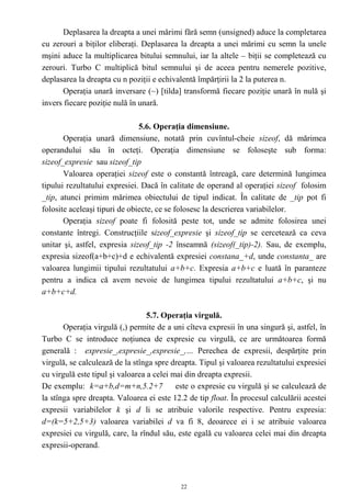 Deplasarea la dreapta a unei mărimi fără semn (unsigned) aduce la completarea
cu zerouri a biţilor eliberaţi. Deplasarea la dreapta a unei mărimi cu semn la unele
mşini aduce la multiplicarea bitului semnului, iar la altele – biţii se completează cu
zerouri. Turbo C multiplică bitul semnului şi de aceea pentru nemerele pozitive,
deplasarea la dreapta cu n poziţii e echivalentă împărţirii la 2 la puterea n.
       Operaţia unară inversare (~) [tilda] transformă fiecare poziţie unară în nulă şi
invers fiecare poziţie nulă în unară.

                               5.6. Operaţia dimensiune.
       Operaţia unară dimensiune, notată prin cuvîntul-cheie sizeof, dă mărimea
operandului său în octeţi. Operaţia dimensiune se foloseşte sub forma:
sizeof_expresie sau sizeof_tip
       Valoarea operaţiei sizeof este o constantă întreagă, care determină lungimea
tipului rezultatului expresiei. Dacă în calitate de operand al operaţiei sizeof folosim
_tip, atunci primim mărimea obiectului de tipul indicat. În calitate de _tip pot fi
folosite aceleaşi tipuri de obiecte, ce se folosesc la descrierea variabilelor.
       Operaţia sizeof poate fi folosită peste tot, unde se admite folosirea unei
constante întregi. Construcţiile sizeof_expresie şi sizeof_tip se cercetează ca ceva
unitar şi, astfel, expresia sizeof_tip -2 înseamnă (sizeof(_tip)-2). Sau, de exemplu,
expresia sizeof(a+b+c)+d e echivalentă expresiei constana_+d, unde constanta_ are
valoarea lungimii tipului rezultatului a+b+c. Expresia a+b+c e luată în paranteze
pentru a indica că avem nevoie de lungimea tipului rezultatului a+b+c, şi nu
a+b+c+d.

                                  5.7. Operaţia virgulă.
       Operaţia virgulă (,) permite de a uni cîteva expresii în una singură şi, astfel, în
Turbo C se introduce noţiunea de expresie cu virgulă, ce are următoarea formă
generală : expresie_,expresie_,expresie_,… Perechea de expresii, despărţite prin
virgulă, se calculează de la stînga spre dreapta. Tipul şi valoarea rezultatului expresiei
cu virgulă este tipul şi valoarea a celei mai din dreapta expresii.
De exemplu: k=a+b,d=m+n,5.2+7              este o expresie cu virgulă şi se calculează de
la stînga spre dreapta. Valoarea ei este 12.2 de tip float. În procesul calculării acestei
expresii variabilelor k şi d li se atribuie valorile respective. Pentru expresia:
d=(k=5+2,5+3) valoarea variabilei d va fi 8, deoarece ei i se atribuie valoarea
expresiei cu virgulă, care, la rîndul său, este egală cu valoarea celei mai din dreapta
expresii-operand.



                                            22
 