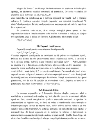 Virgula în Turbo C se foloseşte în două contexte: ca separator a datelor şi ca
operaţie, ce determină calculul consecutiv al expresiilor. De aceea e admisă, de
exemplu, aşa o expresie: int a,b,c=(1,2,5),d;
unde variabila c se iniţializează cu o expresie constantă cu virgulă 1,2,5 şi primeşte
valoarea 5. Contextul operaţiei virgulă (separator sau operaţie) compilatorul “îl
simte” după paranteze. În interiorul parantezelor avem operaţia virgulă, în exteriorul
lor – separatorul.
       În continuare vom vedea, că o situaţie analogică poate apărea în lista
argumentelor reale în timpul adresării către funcţie. Adresarea la funcţie, ce conţine
trei argumente, unde al doilea are valoarea 5, poate arăta, de exemplu, astfel:
       F(a,(t=3,t+2),c);

                              5.8. Expresii condiţionate.
       Expresiile condiţionate au următoarea formă generală:
       expr1_?:expr2_:expr3_;
Valoarea expresiei condiţionale se calculează astfel: prima se calculează expr1_.
Dacă ea este diferită de zero (e adevărată), atunci se calculează expr2_ şi valoarea ei
va fi valoarea întregii expresii, în caz contrar se calculează expr3_. Astfel, semnele
de operaţie ? şi : determină operaţia ternară, adică operaţie cu trei operanzi. De
exemplu, pentru a calcula z maximum din a şi b e suficient de a scri expresia:
z=(a>b)?a:b; unde (a>b)?a:b – expresie condiţională. Parantezele din jurul primei
expresii nu sunt obligatorii, deoarece prioritatea operaţiei ternare ?: este foarte joasă,
încă mai joasă este prioritatea operaţiei de atribuire. Totuşi, se recomandă de a pune
parantezele, căci în aşa fel condiţia se evidenţiază vizual. Expresia de mai sus o
putem scrie mai puţin efectiv astfel: a>b?(z=a):(z=b);

                                 5.9. Conversii de tip.
       La scrierea expresiilor ar fi binevoită folosirea datelor omogene, adică a
variabilelor şi constantelor de acelaşi tip. Însă, dacă în expresie se amestecă diferite
tipuri de date, atunci compilatorul produce conversia automată a tipurilor în
corespundere cu regulile care, în fond, se reduc la următoarele: dacă operaţia se
îndeplineşte asupra datelor de diferite tipuri, atunci ambele date se reduc la cel mai
superior din aceste două tipuri. O astfel de conversie se numeşte ridicarea tipului. O
consecutivitate de tipuri ordonate de la superior la inferior e determinată în
corespundere cu prezenţa interioară a datelor şi arată astfel : double, float, long, int,
short, char. Modificatorul unsigned măreşte rangul tipului corespunzător cu un semn.



                                            23
 