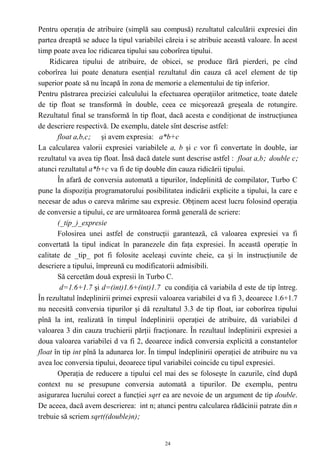 Pentru operaţia de atribuire (simplă sau compusă) rezultatul calculării expresiei din
partea dreaptă se aduce la tipul variabilei căreia i se atribuie această valoare. În acest
timp poate avea loc ridicarea tipului sau coborîrea tipului.
    Ridicarea tipului de atribuire, de obicei, se produce fără pierderi, pe cînd
coborîrea lui poate denatura esenţial rezultatul din cauza că acel element de tip
superior poate să nu încapă în zona de memorie a elementului de tip inferior.
Pentru păstrarea preciziei calculului la efectuarea operaţiilor aritmetice, toate datele
de tip float se transformă în double, ceea ce micşorează greşeala de rotungire.
Rezultatul final se transformă în tip float, dacă acesta e condiţionat de instrucţiunea
de descriere respectivă. De exemplu, datele sînt descrise astfel:
       float a,b,c; şi avem expresia: a*b+c
La calcularea valorii expresiei variabilele a, b şi c vor fi convertate în double, iar
rezultatul va avea tip float. Însă dacă datele sunt descrise astfel : float a,b; double c;
atunci rezultatul a*b+c va fi de tip double din cauza ridicării tipului.
       În afară de conversia automată a tipurilor, îndeplinită de compilator, Turbo C
pune la dispoziţia programatorului posibilitatea indicării explicite a tipului, la care e
necesar de adus o careva mărime sau expresie. Obţinem acest lucru folosind operaţia
de conversie a tipului, ce are următoarea formă generală de scriere:
       (_tip_)_expresie
       Folosirea unei astfel de construcţii garantează, că valoarea expresiei va fi
convertată la tipul indicat în paranezele din faţa expresiei. În această operaţie în
calitate de _tip_ pot fi folosite aceleaşi cuvinte cheie, ca şi în instrucţiunile de
descriere a tipului, împreună cu modificatorii admisibili.
       Să cercetăm două expresii în Turbo C.
        d=1.6+1.7 şi d=(int)1.6+(int)1.7 cu condiţia că variabila d este de tip întreg.
În rezultatul îndeplinirii primei expresii valoarea variabilei d va fi 3, deoarece 1.6+1.7
nu necesită conversia tipurilor şi dă rezultatul 3.3 de tip float, iar coborîrea tipului
pînă la int, realizată în timpul îndeplinirii operaţiei de atribuire, dă variabilei d
valoarea 3 din cauza truchierii părţii fracţionare. În rezultaul îndeplinirii expresiei a
doua valoarea variabilei d va fi 2, deoarece indică conversia explicită a constantelor
float în tip int pînă la adunarea lor. În timpul îndeplinirii operaţiei de atribuire nu va
avea loc conversia tipului, deoarece tipul variabilei coincide cu tipul expresiei.
       Operaţia de reducere a tipului cel mai des se foloseşte în cazurile, cînd după
context nu se presupune conversia automată a tipurilor. De exemplu, pentru
asigurarea lucrului corect a funcţiei sqrt ea are nevoie de un argument de tip double.
De aceea, dacă avem descrierea: int n; atunci pentru calcularea rădăcinii patrate din n
trebuie să scriem sqrt((double)n);


                                            24
 