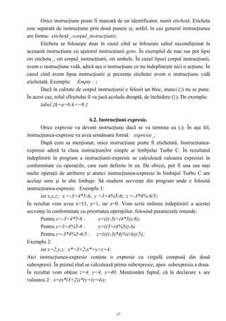 Orice instrucţiune poate fi marcată de un identificator, nunit etichetă. Eticheta
este separată de instrucţiune prin două puncte şi, astfel, în caz general instrucţiunea
are forma: etichetă_:corpul_instrucţiunii;
       Eticheta se foloseşte doar în cazul cînd se foloseşte saltul necondiţionat la
aceaastă instrucţiune cu ajutorul instrucţiunii goto. În exemplul de mai sus pot lipsi
ori eticheta_, ori corpul_instrucţiunii, ori ambele. În cazul lipsei corpul instrucţiunii,
avem o instrucţiune vidă, adică aşa o instrucţiune ce nu îndeplineşte nici o acţiune. În
cazul cînd avem lipsa instrucţiunii şi prezenţa etichetei avem o instrucţiune vidă
etichetată. Exemplu: Empty : ;
       Dacă în calitate de corpul instrucţiunii e folosit un bloc, atunci (;) nu se pune.
În acest caz, rolul sfîrşitului îl va jucă acolada dreaptă, de închidere (}). De exemplu:
       label:{k=a=b;k+=8;}

                              6.2. Instrucţiuni expresie.
       Orice expresie va deveni instrucţiune dacă se va termina cu (;). În aşa fel,
instrucţiunea-expresie va avea următoara formă: expresie_;
       După cum sa menţionat, orice instrucţiune poate fi etichetată. Instrucţiunea-
expresie aderă la clasa instrucţiunilor simple ai limbjului Turbo C. În rezultatul
îndeplinirii în program a instrucţiunii-expresie se calculează valoarea expresiei în
conformitate cu operaţiile, care sunt definite în ea. De obicei, pot fi una sau mai
multe operaţii de atribuire şi atunci instrucţiunea-expresie în limbajul Turbo C are
acelaşi sens şi în alte limbaje. Să studiem secvenţe din program unde e folosită
instrucţiunea-expresie: Exemplu 1:
       int x,y,z; x =-3+4*5-6; y =3+4%5-6; z =-3*4%-6/5;
În rezultat vom avea x=11, y=1, iar z=0. Vom scrie ordinea îndeplinirii a acestei
secvenţe în conformitate cu prioritatea operaţiilor, folosind parantezele rotunde:
       Pentru x=-3+4*5-6 :        x=(((-3)+(4*5))-6);
       Pentru y=3+4%5-6 :         y=((3+(4%5))-6)
       Pentru z=-3*4%5-6/5 : z=((((-3)*4)%(-6))/5);
Exemplu 2:
       int x=2,y,z; x*=3+2,x*=y=z=4;
Aici instrucţiunea-expresie conţine o expresie cu virgulă compusă din două
subexpresii. În primul rînd se calculează prima subexpresie, apoi- subexpresia a doua.
În rezultat vom obţine z=4, y=4, x=40. Menţionăm faptul, că la declarare x are
valoarea 2: x=(x*(3+2))*(y=(z=4));




                                            27
 