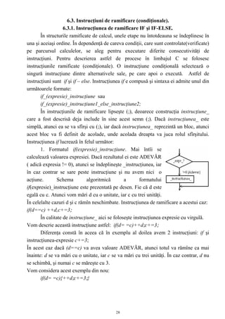 6.3. Instrucţiuni de ramificare (condiţionale).
                   6.3.1. Instrucţiunea de ramificare IF şi IF-ELSE.
       În structurile ramificate de calcul, unele etape nu întotdeauna se îndeplinesc în
una şi aceiaşi ordine. În dependenţă de careva condiţii, care sunt controlate(verificate)
pe parcursul calculelor, se aleg pentru executare diferite consecutivităţi de
instrucţiuni. Pentru descrierea astfel de procese în limbajul C se folosesc
instrucţiunile ramificate (condiţionale). O instrucţiune condiţională selectează o
singură instrucţiune dintre alternativele sale, pe care apoi o execută. Astfel de
instrucţiuni sunt if şi if – else. Instrucţiunea if e compusă şi sintaxa ei admite unul din
următoarele formate:
       if_(expresie)_instrucţiune sau
       if_(expresie)_instrucţiune1_else_instrucţiune2;
       În instrucţiunile de ramificare lipseşte (;), deoarece construcţia instrucţiune_
care a fost descrisă deja include în sine acest semn (;). Dacă instrucţiunea_ este
simplă, atunci ea se va sfîrşi cu (;), iar dacă instrucţiunea_ reprezintă un bloc, atunci
acest bloc va fi definit de acolade, unde acolada dreapta va juca rolul sfîrşitului.
Instrucţiunea if lucrează în felul următor:
       1. Formatul if(expresie)_instrucţiune. Mai întîi se
calculează valoarea expresiei. Dacă rezultatul ei este ADEVĂR
( adică expresia != 0), atunci se îndeplineşte _instrucţiunea, iar
în caz contrar se sare peste instrucţiune şi nu avem nici o
acţiune.        Schema          algoritmică        a     formatului
if(expresie)_instrucţiune este prezentată pe desen. Fie că d este
egală cu c. Atunci vom mări d cu o unitate, iar c cu trei unităţi.
În celelalte cazuri d şi c rămîn neschimbate. Instrucţiunea de ramificare a acestui caz:
if(d==c) ++d,c+=3;
       În calitate de instrucţiune_ aici se foloseşte instrucţiunea expresie cu virgulă.
Vom descrie această instrucţiune astfel: if(d= =c)++d;c+=3;
       Diferenţa constă în aceea că în exemplu al doilea avem 2 instrucţiuni: if şi
instrucţiunea-expresie c+=3;
În acest caz dacă (d==c) va avea valoare ADEVĂR, atunci totul va rămîne ca mai
înainte: d se va mări cu o unitate, iar c se va mări cu trei unităţi. În caz contrar, d nu
se schimbă, şi numai c se măreşte cu 3.
Vom considera acest exemplu din nou:
       if(d= =c){++d;c+=3;}




                                            28
 