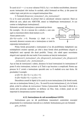 În cazul că (d == c) va avea valoarea FALS, d şi c vor rămîne neschimbate, deoarece
aceste instrucţiuni sînt incluse în acolade, adică formează un bloc, şi din punct de
vedere logic sunt privite ca o singură instrucţiune bloc.
       2. Formatul if(expresie)_instucţiune1_else_instrucţiune2.
Ca şi în cazul precedent, în primul rînd se calculează valoarea expresiei. Dacă ea
diferă de zero, adică este ADEVĂR, atunci se îndeplineşte instrucţiunea1, în caz
contrar se îndeplineşte instrucţiunea2.
Schematic această instrucţiune e preszentată pe desen.
De exemplu : fie că e necesar de a calcula z, care este
egal cu maximum dintre două numere a şi b.
Atunci putem scrie :
if(a>b)z=a;else z=b; Prezenţa (;) după z=a este
necesară, deoarece aceasta este o instrucţiune ce intră în
coponenţa instrucţiunii if.
       Prima formă prescurtată a instrucţiunii if ne dă posibilitatea îndeplinirii sau
neîndeplinirii oricărei operaţii, pe cînd a doua formă oferă posibilitatea alegerii şi
îndeplinirii unei operaţii din două posibile. Totuşi, cîte odată apare necesitatea
alegerii unei operaţii din mai multe.Vom examina un lanţ de instrucţiuni:
       if(expresie1)_instrucţiune1_else_if(expresie2)_instrucţiune2_else_if(expresie3)
       _instrucţiune3_else _instrucţiunea4…
Aşa un lanţ de instrucţiuni e admis, deoarece în locul instrucţiunii în instrucţiunea if
poate fi orice instrucţiune, inclusiv şi if. Însă o aşa înscriere e complicată. Pentru aşa
procese în C există o instrucţiune specială care va fi studiată ceva mai tîrziu. Să
precăutăm 2 exemple:
       a) if(n>0) if(a>b) z=a; else z=b;
       b) if(n>0){if(a>b) z=a;}else z=b;
       Deosebirea constă în faptul că în cazul a) avem instrucţiunea if de formă scurtă,
care are ca instrucţiune forma if_else; . În cazul b) avem instrucţiunea if_else în formă
plină, avînd în calitate de instrucţiune1 forma if prescurtată. Secvenţa b diferă de a
numai prin prezenţa acoladelor, ce definesc un bloc, însă, evident, joacă un rol
important la interpretarea acestor intrucţiuni.

                 6.3.2. Instrucţiunea de salt necondiţionat GOTO.
      Instrucţiunea goto ne dă posibilitatea transmiterii controlului execuţiei
programului la o instrucţiune marcată cu o etichetă. Instrucţiunea goto are formatul:
      goto_etichetă;



                                            29
 