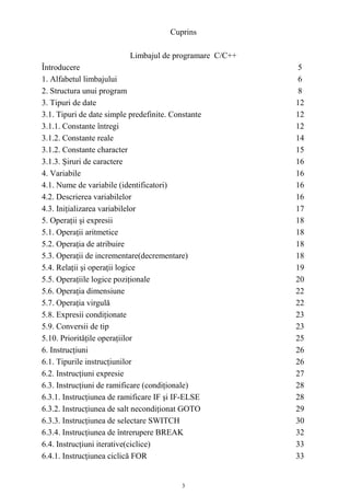 Cuprins

                           Limbajul de programare C/C++
Întroducere                                               5
1. Alfabetul limbajului                                   6
2. Structura unui program                                  8
3. Tipuri de date                                         12
3.1. Tipuri de date simple predefinite. Constante         12
3.1.1. Constante întregi                                  12
3.1.2. Constante reale                                    14
3.1.2. Constante character                                15
3.1.3. Şiruri de caractere                                16
4. Variabile                                              16
4.1. Nume de variabile (identificatori)                   16
4.2. Descrierea variabilelor                              16
4.3. Iniţializarea variabilelor                           17
5. Operaţii şi expresii                                   18
5.1. Operaţii aritmetice                                  18
5.2. Operaţia de atribuire                                18
5.3. Operaţii de incrementare(decrementare)               18
5.4. Relaţii şi operaţii logice                           19
5.5. Operaţiile logice poziţionale                        20
5.6. Operaţia dimensiune                                  22
5.7. Operaţia virgulă                                     22
5.8. Expresii condiţionate                                23
5.9. Conversii de tip                                     23
5.10. Priorităţile operaţiilor                            25
6. Instrucţiuni                                           26
6.1. Tipurile instrucţiunilor                             26
6.2. Instrucţiuni expresie                                27
6.3. Instrucţiuni de ramificare (condiţionale)            28
6.3.1. Instrucţiunea de ramificare IF şi IF-ELSE          28
6.3.2. Instrucţiunea de salt necondiţionat GOTO           29
6.3.3. Instrucţiunea de selectare SWITCH                  30
6.3.4. Instrucţiunea de întrerupere BREAK                 32
6.4. Instrucţiuni iterative(ciclice)                      33
6.4.1. Instrucţiunea ciclică FOR                          33


                                           3
 