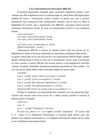 6.3.4. Instrucţiunea de întrerupere BREAK.
       În practica programării cîteodată apare necesitatea îndeplinirii numai a unei
variante case fără indeplinirea celor ce urmează după ea, adică trbuie întreruptă logica
stabilită de lucrul a instrucţiunii switch. Evident că pentru aşa ceva e necesar
inroducerea unei instrucţiuni între instrucţiunile variantei, care ar servi ca sfîrşit al
îndeplinirii lui switch. Aşa o instrucţiune este BREAK, executarea căreia rovoacă
terminarea instrucţiunii switch. În acest caz instrucţiunea switch va avea următorul
format:
       switch (expresie) {
       case expr_const1:instrucţiune1; break;
       case expr_const2:instrucţiune2; break ;
       .................
       case expr_const_n:instrucţiune_n; break;
       default:instrucţiune; break; }
        Instrucţiunea BREAK se înscrie în variante atunci cînd este nevoie de ea.
Îndeplinirea ei aduce la trecerea controlului la instrucţiunea următoare după switch.
La prima vedere pare că nu este necesar de a scri instrucţiunea BREAK după varianta
default. Default poate fi situat în orice loc al instrucţiunii switch, chiar şi pe primul
loc între variante, şi atunci BREAK este necesar pentru a evita îndeplinirea celorlalte
variante. Exemplu: Schimbăm formularea problemei precedente în felul următor : fie
că e necesar de tipărit rîndul k dinte cele patru rînduri ale poeziei date:
       switch(k){
       case 1 : printf(“A fost o dată ca-n poveşti,n”);break;
       case 2 : printf(“A fost ca niciodată,n”); break;
       case 3 : printf(“Din rude mari împărăteşti,n”); break;
       case 4 : printf(“O preafrumoasă fată.n”); break;
       default:printf(“Poezia nu conţine rînd cu aşa numărn”); }
       Trebuie de menţionat, că instrucţiunile din variantele case sau default pot lipsi.
Aceasta este necesar cînd avem nevoie de a obţine acelaşi rezultat la trecerea la
diferite prefixe. Exemplu:
       switch (L) {
       case `C`:
       case `c`: printf(“Calculatorn”);break; }
       În acest caz, dacă L=’c’ va fi tipărit cuvîntul “calculator”. În caszul cînd
L=`C`, atunci va fi îndeplinită instrucţiunea ce urmează după primul case, dar
deoarece aici lipseşte instrucţiunea, se vor îndeplini instrucţiunile situate mai jos, pînă
ce nu se întîlneşte instrucţiunea break.




                                            32
 
