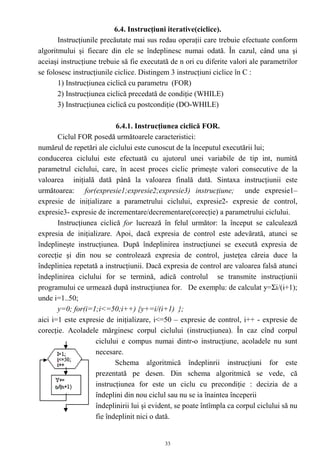 6.4. Instrucţiuni iterative(ciclice).
       Instrucţiunile precăutate mai sus redau operaţii care trebuie efectuate conform
algoritmului şi fiecare din ele se îndeplinesc numai odată. În cazul, când una şi
aceiaşi instrucţiune trebuie să fie executată de n ori cu diferite valori ale parametrilor
se folosesc instrucţiunile ciclice. Distingem 3 instrucţiuni ciclice în C :
       1) Instrucţiunea ciclică cu parametru (FOR)
       2) Instrucţiunea ciclică precedată de condiţie (WHILE)
       3) Instrucţiunea ciclică cu postcondiţie (DO-WHILE)

                           6.4.1. Instrucţiunea ciclică FOR.
       Ciclul FOR posedă următoarele caracteristici:
numărul de repetări ale ciclului este cunoscut de la începutul executării lui;
conducerea ciclului este efectuată cu ajutorul unei variabile de tip int, numită
parametrul ciclului, care, în acest proces ciclic primeşte valori consecutive de la
valoarea iniţială dată până la valoarea finală dată. Sintaxa instrucţiunii este
următoarea: for(expresie1;expresie2;expresie3) instrucţiune; unde expresie1–
expresie de iniţializare a parametrului ciclului, expresie2- expresie de control,
expresie3- expresie de incrementare/decrementare(corecţie) a parametrului ciclului.
       Instrucţiunea ciclică for lucrează în felul următor: la început se calculează
expresia de iniţializare. Apoi, dacă expresia de control este adevărată, atunci se
îndeplineşte instrucţiunea. După îndeplinirea instrucţiunei se execută expresia de
corecţie şi din nou se controlează expresia de control, justeţea căreia duce la
îndepliniea repetată a instrucţiunii. Dacă expresia de control are valoarea falsă atunci
îndeplinirea ciclului for se termină, adică controlul se transmite instrucţiunii
programului ce urmează după instrucţiunea for. De exemplu: de calculat y=Σi/(i+1);
unde i=1..50;
       y=0; for(i=1;i<=50;i++) {y+=i/(i+1) };
aici i=1 este expresie de iniţializare, i<=50 – expresie de control, i++ - expresie de
corecţie. Acoladele mărginesc corpul ciclului (instrucţiunea). În caz cînd corpul
                    ciclului e compus numai dintr-o instrucţiune, acoladele nu sunt
                    necesare.
                           Schema algoritmică îndeplinrii instrucţiuni for este
                    prezentată pe desen. Din schema algoritmică se vede, că
                    instrucţiunea for este un ciclu cu precondiţie : decizia de a
                    îndeplini din nou ciclul sau nu se ia înaintea începerii
                    îndeplinirii lui şi evident, se poate întîmpla ca corpul ciclului să nu
                    fie îndeplinit nici o dată.


                                            33
 