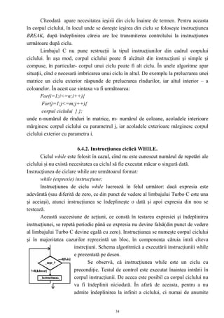 Cîteodată apare necesitatea ieşirii din ciclu înainte de termen. Pentru aceasta
în corpul ciclului, în locul unde se doreşte ieşirea din ciclu se foloseşte instrucţiunea
BREAK, după îndeplinirea сăreia are loc transmiterea controlului la instrucţiunea
următoare după ciclu.
       Limbajul C nu pune restrucţii la tipul instrucţiunilor din cadrul corpului
ciclului. În aşa mod, corpul ciclului poate fi alcătuit din instrucţiuni şi simple şi
compuse, în particular- corpul unui ciclu poate fi alt ciclu. În unele algoritme apar
situaţii, cînd e necesară imbricarea unui ciclu în altul. De exemplu la prelucrarea unei
matrice un ciclu exterior răspunde de prelucrarea rîndurilor, iar altul interior – a
coloanelor. În acest caz sintaxa va fi următoarea:
       For(i=1;i<=n;i++){
        For(j=1;j<=m;j++){
        corpul ciclului } };
unde n-numărul de rînduri în matrice, m- numărul de coloane, acoladele interioare
mărginesc corpul ciclului cu parametrul j, iar acoladele exterioare mărginesc corpul
ciclului exterior cu parametru i.

                          6.4.2. Instrucţiunea ciclică WHILE.
       Ciclul while este folosit în cazul, cînd nu este cunoscut numărul de repetări ale
ciclului şi nu există necesitatea ca ciclul să fie executat măcar o singură dată.
Instrucţiunea de ciclare while are următoarul format:
       while (expresie) instrucţiune;
       Instrucţiunea de ciclu while lucrează în felul următor: dacă expresia este
adevărată (sau diferită de zero, ce din punct de vedere al limbajului Turbo C este una
şi aceiaşi), atunci instrucţiunea se îndeplineşte o dată şi apoi expresia din nou se
testează.
       Această succesiune de acţiuni, ce constă în testarea expresiei şi îndeplinirea
instrucţiunei, se repetă periodic pănă ce expresia nu devine falsă(din punct de vedere
al limbajului Turbo C devine egală cu zero). Instrucţiunea se numeşte corpul ciclului
şi în majoritatea cazurilor reprezintă un bloc, în componenţa căruia intră cîteva
                        instrcţiuni. Schema algoritmică a executării instrucţiuniii while
                        e prezentată pe desen.
                               Se observă, că instrucţiunea while este un ciclu cu
                        precondiţie. Testul de control este executat înaintea intrării în
                        corpul instrucţiunii. De aceea este posibil ca corpul ciclului nu
                        va fi îndeplinit niciodată. În afară de aceasta, pentru a nu
                        admite îndeplinirea la infinit a ciclului, ci numai de anumite


                                           34
 