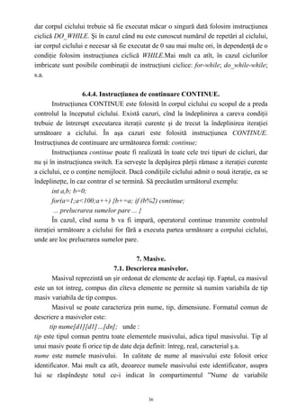 dar corpul ciclului trebuie să fie executat măcar o singură dată folosim instrucţiunea
ciclică DO_WHILE. Şi în cazul când nu este cunoscut numărul de repetări al ciclului,
iar corpul ciclului e necesar să fie executat de 0 sau mai multe ori, în dependenţă de o
condiţie folosim instrucţiunea ciclică WHILE.Mai mult ca atît, în cazul ciclurilor
imbricate sunt posibile combinaţii de instrucţiuni ciclice: for-while; do_while-while;
s.a.

                     6.4.4. Instrucţiunea de continuare CONTINUE.
        Instrucţiunea CONTINUE este folosită în corpul ciclului cu scopul de a preda
controlul la începutul ciclului. Există cazuri, cînd la îndeplinirea a careva condiţii
trebuie de întrerupt executarea iteraţii curente şi de trecut la îndeplinirea iteraţiei
următoare a ciclului. În aşa cazuri este folosită instrucţiunea CONTINUE.
Instrucţiunea de continuare are următoarea formă: continue;
        Instrucţiunea continue poate fi realizată în toate cele trei tipuri de cicluri, dar
nu şi în instrucţiunea switch. Ea serveşte la depăşirea părţii rămase a iteraţiei curente
a ciclului, ce o conţine nemijlocit. Dacă condiţiile ciclului admit o nouă iteraţie, ea se
îndeplineţte, în caz contrar el se termină. Să precăutăm următorul exemplu:
        int a,b; b=0;
        for(a=1;a<100;a++) {b+=a; if (b%2) continue;
         ... prelucrarea sumelor pare ... }
        În cazul, cînd suma b va fi impară, operatorul continue transmite controlul
iteraţiei următoare a ciclului for fără a executa partea următoare a corpului ciclului,
unde are loc prelucrarea sumelor pare.

                                       7. Masive.
                              7.1. Descrierea masivelor.
       Masivul reprezintă un şir ordonat de elemente de acelaşi tip. Faptul, ca masivul
este un tot intreg, compus din cîteva elemente ne permite să numim variabila de tip
masiv variabila de tip compus.
       Masivul se poate caracteriza prin nume, tip, dimensiune. Formatul comun de
descriere a masivelor este:
      tip nume[d1][d1]…[dn]; unde :
tip este tipul comun pentru toate elementele masivului, adica tipul masivului. Tip al
unui masiv poate fi orice tip de date deja definit: întreg, real, caracterial ş.a.
nume este numele masivului. In calitate de nume al masivului este folosit orice
identificator. Mai mult ca atît, deoarece numele masivului este identificator, asupra
lui se răspîndeşte totul ce-i indicat în compartimentul ”Nume de variabile


                                            36
 