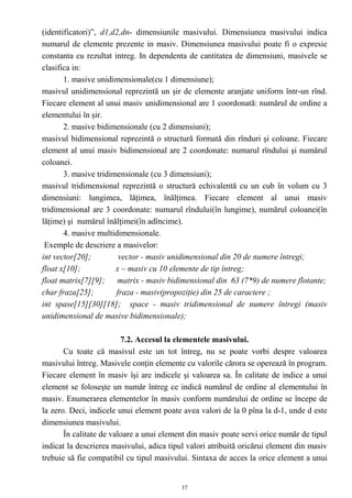 (identificatori)”, d1,d2,dn- dimensiunile masivului. Dimensiunea masivului indica
numarul de elemente prezente in masiv. Dimensiunea masivului poate fi o expresie
constanta cu rezultat intreg. In dependenta de cantitatea de dimensiuni, masivele se
clasifica in:
       1. masive unidimensionale(cu 1 dimensiune);
masivul unidimensional reprezintă un şir de elemente aranjate uniform într-un rînd.
Fiecare element al unui masiv unidimensional are 1 coordonată: numărul de ordine a
elementului în şir.
       2. masive bidimensionale (cu 2 dimensiuni);
masivul bidimensional reprezintă o structură formată din rînduri şi coloane. Fiecare
element al unui masiv bidimensional are 2 coordonate: numarul rîndului şi numărul
coloanei.
       3. masive tridimensionale (cu 3 dimensiuni);
masivul tridimensional reprezintă o structură echivalentă cu un cub în volum cu 3
dimensiuni: lungimea, lăţimea, înălţimea. Fiecare element al unui masiv
tridimensional are 3 coordonate: numarul rîndului(în lungime), numărul coloanei(în
lăţime) şi numărul înălţimei(în adîncime).
       4. masive multidimensionale.
 Exemple de descriere a masivelor:
int vector[20];         vector - masiv unidimensional din 20 de numere întregi;
float x[10];           x – masiv cu 10 elemente de tip întreg;
float matrix[7][9]; matrix - masiv bidimensional din 63 (7*9) de numere flotante;
char fraza[25];        fraza - masiv(propoziţie) din 25 de caractere ;
int spase[15][30][18]; space - masiv tridimensional de numere întregi (masiv
unidimensional de masive bidimensionale);

                         7.2. Accesul la elementele masivului.
       Cu toate că masivul este un tot întreg, nu se poate vorbi despre valoarea
masivului întreg. Masivele conţin elemente cu valorile cărora se operează în program.
Fiecare element în masiv îşi are indicele şi valoarea sa. În calitate de indice a unui
element se foloseşte un număr întreg ce indică numărul de ordine al elementului în
masiv. Enumerarea elementelor în masiv conform numărului de ordine se începe de
la zero. Deci, indicele unui element poate avea valori de la 0 pîna la d-1, unde d este
dimensiunea masivului.
       În calitate de valoare a unui element din masiv poate servi orice număr de tipul
indicat la descrierea masivului, adica tipul valori atribuită oricărui element din masiv
trebuie să fie compatibil cu tipul masivului. Sintaxa de acces la orice element a unui


                                           37
 