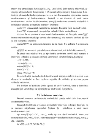 masiv este următoarea: nume[i1][i2]..[in]. Unde nume este numele masivului, i1–
indicele elementului în dimensiunea 1, i2-indicele elementului în dimensiunea 2, in -
indicele elementului în dimensiunea n. În cele mai dese cazuri se operează cu masive
unidimensionale şi bidimensionale. Accesul la un element al unui masiv
unidimensional se face în felul următor: nume[i]; unde nume - numele masivului, i-
numarul de ordine a elementului în masiv. Exemplu:
       vector[5]; se accesează elementul cu numărul de ordine 5 din masivul vector.
       fraza[20]; se accesează elementul cu indicele 20 din masivul fraza.
       Accesul la un element al unui masiv bidimensional se face prin nume[i][j];
unde i este numarul rîndului pe care se află elementul; j este numărul coloanei pe care
se află elementul. Exemplu:
       matrix[4][7]; se accesează elementul de pe rîndul 4 şi coloana 7 a masivului
matrix.
       y[0][0]; se accesează primul element al masivului, adică rîndul 0, coloana 0;
       În cazul cînd masivul este de tip simplu, atribuirea valorii unui element al
masivului se face ca şi în cazul atribuirii valorii unei variabile simple. Exemple:
        x[0]=7.125;
        vector[19]+=1;
       matrix[1][1]=5.5;
       fraza[3]=’b’;
       space [3][5][2]=8;
       În cazurile cînd masivul este de tip structurat, atribuirea valorii şi accesul la un
element al masivului se face conform regulilor de atribuire şi accesare pentru
variabile structurate.
       Un element al masivului poate apărea în orice expresie, unde e admisibilă
prezenţa unei variabile de tip compatibil cu tipul valorii elementului.

                            7.3. Iniţializarea masivelor.
      Deseori e necesar ca elementele masivului să posede valori chiar la momentul
descrierii masivului.
      Procesul de atribuire a valorilor elementelor masivului în timpul descrierii lui
se numeşte iniţializarea masivului. Sintaxa de            iniţializare a unui masiv
unidimensional este:
      tip nume[d]={v0,v1,v2,…,vn-1}; unde tip este tipul masivului, nume este
numele masivului, v0,v1,v2,vn-1 valorile respective ale elementelor nume[0],nume[1]
etc. Exemplu:
      int x[8]={1,3,15,7,19,11,13,5};


                                            38
 