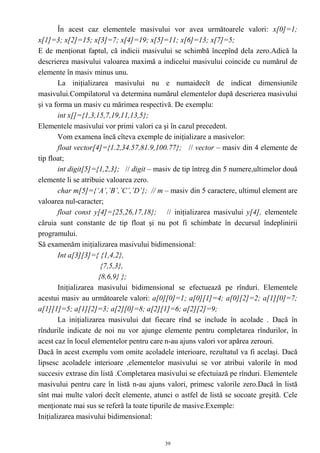 În acest caz elementele masivului vor avea următoarele valori: x[0]=1;
x[1]=3; x[2]=15; x[3]=7; x[4]=19; x[5]=11; x[6]=13; x[7]=5;
E de menţionat faptul, că indicii masivului se schimbă începînd dela zero.Adică la
descrierea masivului valoarea maximă a indicelui masivului coincide cu numărul de
elemente în masiv minus unu.
        La iniţializarea masivului nu e numaidecît de indicat dimensiunile
masivului.Compilatorul va determina numărul elementelor după descrierea masivului
şi va forma un masiv cu mărimea respectivă. De exemplu:
        int x[]={1,3,15,7,19,11,13,5};
Elementele masivului vor primi valori ca şi în cazul precedent.
        Vom examena încă cîteva exemple de iniţializare a masivelor:
        float vector[4]={1.2,34.57,81.9,100.77}; // vector – masiv din 4 elemente de
tip float;
        int digit[5]={1,2,3}; // digit – masiv de tip întreg din 5 numere,ultimelor două
elemente li se atribuie valoarea zero.
        char m[5]={‘A’,’B’,’C’,’D’}; // m – masiv din 5 caractere, ultimul element are
valoarea nul-caracter;
        float const y[4]={25,26,17,18}; // iniţializarea masivului y[4], elementele
căruia sunt constante de tip float şi nu pot fi schimbate în decursul îndeplinirii
programului.
Să examenăm iniţializarea masivului bidimensional:
        Int a[3][3]={ {1,4,2},
                       {7,5,3},
                      {8,6,9} };
        Iniţializarea masivului bidimensional se efectuează pe rînduri. Elementele
acestui masiv au următoarele valori: a[0][0]=1; a[0][1]=4; a[0][2]=2; a[1][0]=7;
a[1][1]=5; a[1][2]=3; a[2][0]=8; a[2][1]=6; a[2][2]=9;
        La iniţializarea masivului dat fiecare rînd se include în acolade . Dacă în
rîndurile indicate de noi nu vor ajunge elemente pentru completarea rîndurilor, în
acest caz în locul elementelor pentru care n-au ajuns valori vor apărea zerouri.
Dacă în acest exemplu vom omite acoladele interioare, rezultatul va fi acelaşi. Dacă
lipsesc acoladele interioare ,elementelor masivului se vor atribui valorile în mod
succesiv extrase din listă .Completarea masivului se efectuiază pe rînduri. Elementele
masivului pentru care în listă n-au ajuns valori, primesc valorile zero.Dacă în listă
sînt mai multe valori decît elemente, atunci o astfel de listă se socoate greşită. Cele
menţionate mai sus se referă la toate tipurile de masive.Exemple:
Iniţializarea masivului bidimensional:


                                           39
 
