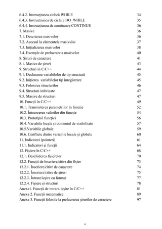 6.4.2. Instrucţiunea ciclică WHILE                                34
6.4.3. Instrucţiunea de ciclare DO_WHILE                          35
6.4.4. Instrucţiunea de continuare CONTINUE                       36
7. Masive                                                         36
7.1. Descrierea masivelor                                         36
7.2. Accesul la elementele masivului                              37
7.3. Iniţializarea masivelor                                      38
7.4. Exemple de prelucrare a masivelor                            40
8. Şiruri de caractere                                            41
8.1. Masive de şiruri                                             43
9. Structuri în C/C++                                             44
9.1. Declararea variabilelor de tip structură                     45
9.2. Iniţierea variabilelor tip înregistrare                      45
9.3. Folosirea structurilor                                       46
9.4. Structuri imbricate                                          47
9.5. Masive de structuri                                          47
10. Funcţii în C/C++                                              49
10.1. Transmiterea parametrilor în funcţie                        52
10.2. Întoarcerea valorilor din funcţie                           54
10.3. Prototipul funcţiei                                         56
10.4. Variabile locale şi domeniul de vizibilitate                57
10.5.Variabile globale                                            59
10.6. Conflicte dintre variabile locale şi globale                60
11. Indicatori (pointeri)                                         61
11.1. Indicatori şi funcţii                                       64
12. Fişiere în C/C++                                              68
12.1. Deschiderea fişierelor                                      70
12.2. Funcţii de înscriere/citire din fişier                      73
12.2.1. Înscriere/citire de caractere                             74
12.2.2. Înscriere/citire de şiruri                                75
12.2.3. Întrare/ieşire cu format                                  77
12.2.4. Fişiere şi structuri                                      78
Anexa1. Funcţii de intrare-ieşire în C/C++                        81
Anexa 2. Funcţii matematice                                       89
Anexa 3. Funcţii folosite la prelucrarea şirurilor de caractere   97




                                            4
 