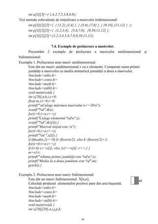 int a[3][3]={ 1,4,2,7,5,3,8,6,9};
Trei metode echivalente de iniţializare a masivului tridimensional:
      int p[3][2][2]={ { {1,2},{3,4} }, { {5,6},{7,8} }, { {9,10},{11,12} } };
      int p[3][2][2]={ {1,2,3,4}, {5,6,7,8}, {9,10,11,12} };
      int p[3][2][2]={1,2,3,4,5,6,7,8,9,10,11,12};

                       7.4. Exemple de prelucrare a masivelor.
      Prezentăm 2 exemple de prelucrare a masivelor unidimensional şi
bidimensional:
Exemplu 1. Prelucrarea unui masiv unidimensional:
      Este dat un masiv unidimensional x cu n elemente. Comparaţi suma primei
      jumătăţi a masivului cu media aritmetică jumatăţii a doua a masivului.
      #include<stdio.h>
      #include<conio.h>
      #include<math.h>
      #include<stdlib.h>
      void main(void) {
      int x[20],n,k,i,s=0;
      float m,s1=0,r=0;
      printf("nCulege mărimea masivului n<=20n");
      scanf("%d",&n);
      for(i=0;i<n;i++){
      printf("Culege elementul %dn",i);
      scanf("%d",&x[i]);}
      printf("Masivul iniţial este:n");
      for(i=0;i<n;i++){
      printf("%d ",x[i]);}
      if (fmod(n,2)==0) k=floor(n/2); else k=floor(n/2)+1;
      for(i=0;i<n;i++){
      if (i<k) s+=x[i]; else {s1+=x[i]; r++;} }
      m=s1/r;
      printf("nSuma primei jumătăţi este %dn",s);
      printf("Media la a doua jumătate este %f",m);
      getch();}

Exemplu 2. Prelucrarea unui masiv bidimensional:
    Este dat un masiv bidimensional. X[n,n].
    Calculaţi produsul elementelor pozitive pare din aria haşurată.
    #include<stdio.h>
    #include<conio.h>
    #include<math.h>
    #include<stdlib.h>
    void main(void) {
    int x[20][20],n,i,j,p,k;

                                           40
 