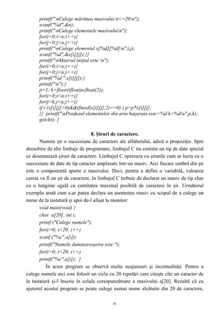 printf("nCulege mărimea masivului n<=20n");
      scanf("%d",&n);
      printf("nCulege elementele masivuluin");
      for(i=0;i<n;i++){
      for(j=0;j<n;j++){
      printf("nCulege elementul x[%d][%d]n",i,j);
      scanf("%d",&x[i][j]);}}
      printf("nMasivul iniţial este:n");
      for(i=0;i<n;i++){
      for(j=0;j<n;j++){
      printf("%d ",x[i][j]);}
      printf("n");}
      p=1; k=floor((float)n/float(2));
      for(i=0;i<n;i++){
      for(j=k;j<n;j++){
      if ( (x[i][j]>0)&&(fmod(x[i][j],2)==0) ) p=p*x[i][j];
      }} printf("nProdusul elementelor din aria haşurata este=%d k=%dn",p,k);
      getch(); }

                                 8. Şiruri de caractere.
       Numim şir o succesiune de caractere ale alfabetului, adică o propoziţie. Spre
deosebire de alte limbaje de programare, limbajul C nu contine un tip de date special
ce desemnează şiruri de caractere. Limbajul C opereaza cu şirurile cum ar lucra cu o
succesiune de date de tip caracter amplasate într-un masiv. Aici fiecare simbol din şir
este o componentă aparte a masivului. Deci, pentru a defini o variabilă, valoarea
careia va fi un şir de caractere, în limbajul C trebuie de declarat un masiv de tip char
cu o lungime egală cu cantitatea maximal posibilă de caractere în şir. Următorul
exemplu arată cum s-ar putea declara un asemenea masiv cu scopul de a culege un
nume de la tastatură şi apoi de-l afişat la monitor:
       void main(void) {
       char a[20]; int i;
       printf ("Culege numele");
       for(i=0; i<20; i++)
       scanf ("%c",a[i]);
       printf("Numele dumneavoastra este:");
       for(i=0; i<20; i++)
       printf("%c",a[i]); }
          În acest program se observă multe neajunsuri şi incomodităţi. Pentru a
culege numele aici este folosit un ciclu cu 20 repetări care citeşte cîte un caracter de
la tastatură şi-l înscrie în celula corespunzătoare a masivului a[20]. Rezultă că cu
ajutorul acestui program se poate culege numai nume alcătuite din 20 de caractere,

                                           41
 