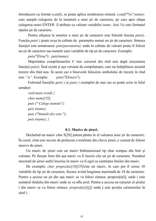 întroducere cu format scanf(), se poate aplica următoarea sintaxă: scanf("%s",name);
care aşteptă culegerea de la tastatură a unui şir de caractere, pe care apoi (dupa
culegerea tastei ENTER îl atribuie ca valoare variabilei name. Aici %s este formatul
tipului şir de caractere.
       Pentru afişarea la monitor a unui şir de caractere este folosită funcţia puts().
Funcţia puts( ) poate avea în calitate de parametru numai un şir de caractere. Sintaxa
funcţiei este urmatoarea: puts(parametru); unde în calitate de valoare poate fi folosit
un şir de caractere sau numele unei variabile de tip şir de caractere. Exemplu:
       puts("Elena"); puts(name);
       Majoritatea compilatoarelor C trec cursorul din rînd nou după executarea
funcţiei puts(). Însă există şi aşa versiuni de compilatoare, care nu îndeplinesc această
trecere din rînd nou. În acest caz e binevoită folosirea simbolului de trecere în rînd
nou “n”. Exemplu:          puts("Elena|n");
       Folosind funcţiile gets( ) şi puts( ) exemplul de mai sus se poate scrie în felul
următor:
       void main (void) {
       char name[15];
       puts (" Culege numele");
       gets (name);
       puts ("Numele dvs este:");
       puts (name); }

                                  8.1. Masive de şiruri.
      Declarînd un masiv char S[20] putem păstra în el valoarea unui şir de caractere.
În cazul, cînd este nevoie de prelucrat o totalitate din cîteva şiruri, e comod de folosit
masive de şiruri.
      Un masiv de şiruri este un masiv bidimensional tip char compus din linii şi
coloane. Pe fiecare linie din aşa masiv va fi înscris cîte un şir de caractere. Numărul
maximal de şiruri astfel înscrise în masiv va fi egal cu cantitatea liniilor din masiv.
      De exemplu: char propoziţie[10][35]este un masiv, în care pot fi scrise 10
variabile de tip şir de caractere, fiecare avînd lungimea maximală de 34 de caractere.
Pentru a accesa un şir din aşa masiv se va folosi sintaxa: propoziţie[i], unde i este
numărul rîndului din masiv unde se va afla şirul. Pentru a accesa un caracter al şirului
i din masiv se va folosi sintaxa: propoziţie[i][j] unde j este poziţia caracterului în
şirul i.




                                            43
 