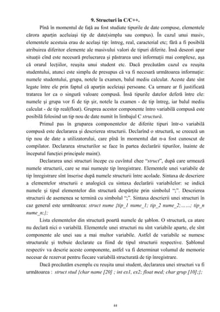 9. Structuri în C/C++.
       Pînă în momentul de faţă au fost studiate tipurile de date compuse, elementele
cărora aparţin aceluiaşi tip de date(simplu sau compus). În cazul unui masiv,
elementele acestuia erau de acelaşi tip: întreg, real, caracterial etc; fără a fi posibilă
atribuirea diferitor elemente ale masivului valori de tipuri diferite. Însă deseori apar
situaţii cînd este necesară prelucrarea şi păstrarea unei informaţii mai complexe, aşa
că orarul lecţiilor, reuşita unui student etc. Dacă precăutăm cazul cu reuşita
studentului, atunci este simplu de presupus că va fi necesară următoarea informaţie:
numele studentului, grupa, notele la examen, balul mediu calculat. Aceste date sînt
legate între ele prin faptul că aparţin aceleiaşi persoane. Ca urmare ar fi justificată
tratarea lor ca o singură valoare compusă. Însă tipurile datelor deferă între ele:
numele şi grupa vor fi de tip şir, notele la examen - de tip întreg, iar balul mediu
calculat - de tip real(float). Gruprea acestor componente întro variabilă compusă este
posibilă folosind un tip nou de date numit în limbajul C structură.
       Primul pas în gruparea componentelor de diferite tipuri într-o variabilă
compusă este declararea şi descrierea structurii. Declarînd o structură, se creează un
tip nou de date a utilizatorului, care pînă în momentul dat n-a fost cunoscut de
compilator. Declararea structurilor se face în partea declarării tipurilor, înainte de
începutul funcţiei principale main().
       Declararea unei structuri începe cu cuvîntul chee “struct”, după care urmează
numele structurii, care se mai numeşte tip înregistrare. Elementele unei variabile de
tip înregistrare sînt înscrise după numele structurii între acolade. Sintaxa de descriere
a elementelor structurii e analogică cu sintaxa declarării variabilelor: se indică
numele şi tipul elementelor din structură despărţite prin simbolul “;”. Descrierea
structurii de asemenea se termină cu simbolul “;”. Sintaxa descrierii unei structuri în
caz general este următoarea: struct nume {tip_1 nume_1; tip_2 nume_2;……; tip_n
nume_n;};
       Lista elementelor din structură poartă numele de şablon. O structură, ca atare
nu declară nici o variabilă. Elementele unei structuri nu sînt variabile aparte, ele sînt
componente ale unei sau a mai multor variabile. Astfel de variabile se numesc
structurale şi trebuie declarate ca fiind de tipul structurii respective. Şablonul
respectiv va descrie aceste componente, astfel va fi determinat volumul de memorie
necesar de rezervat pentru fiecare variabilă structurată de tip înregistrare.
       Dacă precăutăm exemplu cu reuşita unui student, declararea unei structuri va fi
următoarea : struct stud {char name [20] ; int ex1, ex2; float med; char grup [10];};




                                            44
 