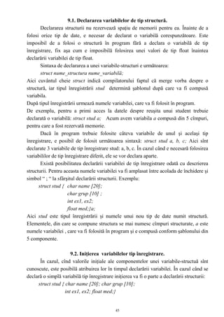 9.1. Declararea variabilelor de tip structură.
       Declararea structurii nu rezervează spaţiu de memorii pentru ea. Înainte de a
folosi orice tip de date, e necesar de declarat o variabilă corespunzătoare. Este
imposibil de a folosi o structură în program fără a declara o variabilă de tip
înregistrare, fix aşa cum e imposibilă folosirea unei valori de tip float înaintea
declarării variabilei de tip float.
       Sintaxa de declararea a unei variabile-structuri e următoarea:
       struct nume_structura nume_variabilă;
Aici cuvântul cheie struct indică compilatorului faptul că merge vorba despre o
structură, iar tipul înregistrării stud determină şablonul după care va fi compusă
variabila.
După tipul înregistrării urmează numele variabilei, care va fi folosit în program.
De exemplu, pentru a primi acces la datele despre reuşita unui student trebuie
declarată o variabilă: struct stud a; Acum avem variabila a compusă din 5 cîmpuri,
pentru care a fost rezervată memorie.
       Dacă în program trebuie folosite câteva variabile de unul şi acelaşi tip
înregistrare, e posibil de folosit următoarea sintaxă: struct stud a, b, c; Aici sînt
declarate 3 variabile de tip înregistrare stud: a, b, c. În cazul când e necesară folosirea
variabililor de tip înregistrare diferit, ele se vor declara aparte.
       Există posibilitatea declarării variabilei de tip înregistrare odată cu descrierea
structurii. Pentru aceasta numele variabilei va fi amplasat între acolada de închidere şi
simbol “ ; “ la sfârşitul declarării structurii. Exemplu:
      struct stud { char name [20];
                     char grup [10] ;
                     int ex1, ex2;
                     float med;}a;
Aici stud este tipul înregistrării şi numele unui nou tip de date numit structură.
Elementele, din care se compune structura se mai numesc cîmpuri structurate, a este
numele variabilei , care va fi folosită în program şi e compusă conform şablonului din
5 componente.

                      9.2. Iniţierea variabilelor tip înregistrare.
      În cazul, cînd valorile iniţiale ale componentelor unei variabile-structuă sînt
cunoscute, este posibilă atribuirea lor în timpul declarării variabilei. În cazul când se
declară o simplă variabilă tip înregistrare iniţierea va fi o parte a declarării structurii:
     struct stud { char name [20]; char grup [10];
                   int ex1, ex2; float med;}


                                             45
 