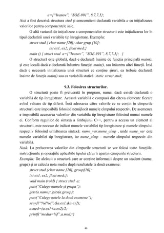 a={“Ivanov”, “SOE-991”, 8,7,7.5};
Aici a fost descrisă structura stud şi concomitent declarată variabila a cu iniţializarea
valorilor pentru componentele sale.
       O altă variantă de iniţializare a componentelor structurii este iniţializarea lor în
tipul declarării unei variabile tip înregistrare. Exemplu:
       struct stud { char name [20]; char grup [10];
                     int ex1, ex2; float med;}
       main () { struct stud a={“Ivanov”, “SOE-991”, 8,7,7.5}; }
       O structură este globală, dacă e declarată înainte de funcţia principală main(),
şi este locală dacă e declarată înăuntru funcţiei main(), sau înăuntru altei funcţii. Însă
dacă e necesară iniţializarea unei structuri ce conţine şiruri, ea trebuie declarată
înainte de funcţia main() sau ca variabilă statică: static struct stud;

                                9.3. Folosirea structurilor.
       O structură poate fi prelucrată în program, numai dacă există declarată o
variabilă de tip înregistrare. Această variabilă e compusă din cîteva elemente fiecare
avînd valoare de tip diferit. Însă adresarea către valorile ce se conţin în cîmpurile
structurii este imposibilă folosind nemijlocit numele cîmpului respectiv. De asemenea
e imposibilă accesarea valorilor din variabila tip înregistrare folosind numai numele
ei. Conform regulilor de sintaxă a limbajului C++, pentru a accesa un element al
structurii, este necesar de indicat numele variabilei tip înregistrare şi numele cîmpului
respectiv folosind următoarea sintaxă: nume_var.nume_cîmp , unde nume_var este
numele variabilei tip înregistrare, iar nume_cîmp – numele cîmpului respectiv din
variabilă.
Notă: La prelucrarea valorilor din cîmpurile structurii se vor folosi toate funcţiile,
instrucţiunile şi operaţiile aplicabile tipului cărui îi aparţin câmpurile structurii.
Exemplu: De alcătuit o structură care ar conţine informaţii despre un student (nume,
grupa) şi ar calcula nota medie după rezultatele la două examene:
       struct stud {char name [20], group[10];
       int ex1, ex2; float med;};
       void main (void) { struct stud a;
       puts(“Culege numele şi grupa”);
       gets(a.name); gets(a.group);
       puts(“Culege notele la două examene”);
       scanf(“%d%d”,&a.ex1,&a.ex2);
       a.med=(a.ex1+a.ex2)/2;
       printf(“media=%f”,a.med);}


                                            46
 