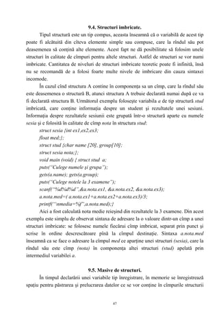 9.4. Structuri imbricate.
       Tipul structură este un tip compus, aceasta înseamnă că o variabilă de acest tip
poate fi alcătuită din cîteva elemente simple sau compuse, care la rîndul său pot
deasemenea să conţină alte elemente. Acest fapt ne dă posibilitate să folosim unele
structuri în calitate de cîmpuri pentru altele structuri. Astfel de structuri se vor numi
imbricate. Cantitatea de niveluri de structuri imbricate teoretic poate fi infinită, însă
nu se recomandă de a folosi foarte multe nivele de imbricare din cauza sintaxei
incomode.
       În cazul cînd structura A contine în componenţa sa un cîmp, care la rîndul său
este deasemenea o structură B, atunci structura A trebuie declarată numai după ce va
fi declarată structura B. Următorul exemplu foloseşte variabila a de tip structură stud
imbricată, care conţine informaţia despre un student şi rezultatele unei sesiuni.
Informaţia despre rezultatele sesiunii este grupată într-o structură aparte cu numele
sesia şi e folosită în calitate de cîmp nota în structura stud:
       struct sesia {int ex1,ex2,ex3;
       float med;};
       struct stud {char name [20], group[10];
       struct sesia nota;};
       void main (void) { struct stud a;
       puts(“Culege numele şi grupa”);
       gets(a.name); gets(a.group);
       puts(“Culege notele la 3 examene”);
       scanf(“%d%d%d”,&a.nota.ex1, &a.nota.ex2, &a.nota.ex3);
       a.nota.med=( a.nota.ex1+a.nota.ex2+a.nota.ex3)/3;
       printf(“nmedia=%f”,a.nota.med);}
       Aici a fost calculată nota medie reieşind din rezultatele la 3 examene. Din acest
exemplu este simplu de observat sintaxa de adresare la o valoare dintr-un cîmp a unei
structuri imbricate: se folosesc numele fiecărui cîmp imbricat, separat prin punct şi
scrise în ordine descrescătoare pînă la cîmpul destinaţie. Sintaxa a.nota.med
înseamnă ca se face o adresare la cîmpul med ce aparţine unei structuri (sesia), care la
rîndul său este cîmp (nota) în componenţa altei structuri (stud) apelată prin
intermediul variabilei a.

                               9.5. Masive de structuri.
       În timpul declarării unei variabile tip înregistrare, în memorie se înregistrează
spaţiu pentru păstrarea şi prelucrarea datelor ce se vor conţine în cîmpurile structurii


                                           47
 