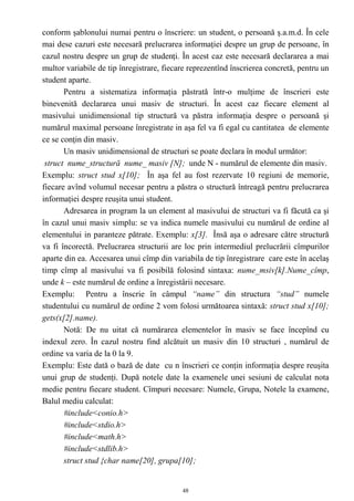 conform şablonului numai pentru o înscriere: un student, o persoană ş.a.m.d. În cele
mai dese cazuri este necesară prelucrarea informaţiei despre un grup de persoane, în
cazul nostru despre un grup de studenţi. În acest caz este necesară declararea a mai
multor variabile de tip înregistrare, fiecare reprezentînd înscrierea concretă, pentru un
student aparte.
       Pentru a sistematiza informaţia păstrată într-o mulţime de înscrieri este
binevenită declararea unui masiv de structuri. În acest caz fiecare element al
masivului unidimensional tip structură va păstra informaţia despre o persoană şi
numărul maximal persoane înregistrate in aşa fel va fi egal cu cantitatea de elemente
ce se conţin din masiv.
       Un masiv unidimensional de structuri se poate declara în modul următor:
 struct nume_structură nume_ masiv [N]; unde N - numărul de elemente din masiv.
Exemplu: struct stud x[10]; În aşa fel au fost rezervate 10 regiuni de memorie,
fiecare avînd volumul necesar pentru a păstra o structură întreagă pentru prelucrarea
informaţiei despre reuşita unui student.
       Adresarea in program la un element al masivului de structuri va fi făcută ca şi
în cazul unui masiv simplu: se va indica numele masivului cu numărul de ordine al
elementului in paranteze pătrate. Exemplu: x[3]. Însă aşa o adresare către structură
va fi încorectă. Prelucrarea structurii are loc prin intermediul prelucrării cîmpurilor
aparte din ea. Accesarea unui cîmp din variabila de tip înregistrare care este în acelaş
timp cîmp al masivului va fi posibilă folosind sintaxa: nume_msiv[k].Nume_cîmp,
unde k – este numărul de ordine a înregistârii necesare.
Exemplu: Pentru a înscrie în câmpul “name” din structura “stud” numele
studentului cu numărul de ordine 2 vom folosi următoarea sintaxă: struct stud x[10];
gets(x[2].name).
       Notă: De nu uitat că numărarea elementelor în masiv se face începînd cu
indexul zero. În cazul nostru find alcătuit un masiv din 10 structuri , numărul de
ordine va varia de la 0 la 9.
Exemplu: Este dată o bază de date cu n înscrieri ce conţin informaţia despre reuşita
unui grup de studenţi. După notele date la examenele unei sesiuni de calculat nota
medie pentru fiecare student. Cîmpuri necesare: Numele, Grupa, Notele la examene,
Balul mediu calculat:
       #include<conio.h>
       #include<stdio.h>
       #include<math.h>
       #include<stdlib.h>
       struct stud {char name[20], grupa[10];


                                           48
 