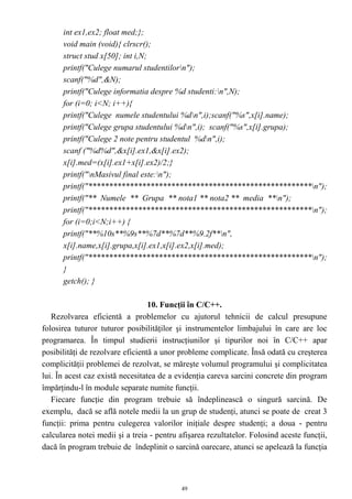 int ex1,ex2; float med;};
      void main (void){ clrscr();
      struct stud x[50]; int i,N;
      printf("Culege numarul studentilorn");
      scanf("%d",&N);
      printf("Culege informatia despre %d studenti:n",N);
      for (i=0; i<N; i++){
      printf("Culege numele studentului %dn",i);scanf("%s",x[i].name);
      printf("Culege grupa studentului %dn",i); scanf("%s",x[i].grupa);
      printf("Culege 2 note pentru studentul %dn",i);
      scanf ("%d%d",&x[i].ex1,&x[i].ex2);
      x[i].med=(x[i].ex1+x[i].ex2)/2;}
      printf("nMasivul final este:n");
      printf("******************************************************n");
      printf("** Numele ** Grupa ** nota1 ** nota2 ** media **n");
      printf("******************************************************n");
      for (i=0;i<N;i++) {
      printf("**%10s**%9s**%7d**%7d**%9.2f**n",
      x[i].name,x[i].grupa,x[i].ex1,x[i].ex2,x[i].med);
      printf("******************************************************n");
      }
      getch(); }

                                  10. Funcţii în C/C++.
   Rezolvarea eficientă a problemelor cu ajutorul tehnicii de calcul presupune
folosirea tuturor tuturor posibilităţilor şi instrumentelor limbajului în care are loc
programarea. În timpul studierii instrucţiunilor şi tipurilor noi în C/C++ apar
posibilităţi de rezolvare eficientă a unor probleme complicate. Însă odată cu creşterea
complicităţii problemei de rezolvat, se măreşte volumul programului şi complicitatea
lui. În acest caz există necesitatea de a evidenţia careva sarcini concrete din program
împărţindu-l în module separate numite funcţii.
   Fiecare funcţie din program trebuie să îndeplinească o singură sarcină. De
exemplu, dacă se află notele medii la un grup de studenţi, atunci se poate de creat 3
funcţii: prima pentru culegerea valorilor iniţiale despre studenţi; a doua - pentru
calcularea notei medii şi a treia - pentru afişarea rezultatelor. Folosind aceste funcţii,
dacă în program trebuie de îndeplinit o sarcină oarecare, atunci se apelează la funcţia



                                            49
 