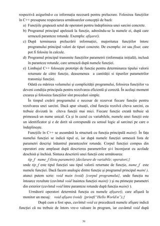 respectivă asigurînd-o cu informaţia necesară pentru prelucrare. Folosirea funcţiilor
în C++ presupune respectarea următoarelor concepţii de bază:
   a) Funcţiile grupează setul de operatori pentru îndeplinirea unei sarcini concrete.
   b) Programul principal apelează la funcţie, adresîndu-se la numele ei, după care
      urmează paranteze rotunde. Exemplu: afişare().
   c) După terminarea prelucrării informaţiei, majoritatea funcţiilor întorc
      programului principal valori de tipuri concrete. De exemplu: int sau float, care
      pot fi folosite în calcule.
   d) Programul principal transmite funcţiilor parametrii (informaţia iniţială), inclusă
      în paranteze rotunde, care urmează după numele funcţiei.
   e) Limbajul C++ foloseşte prototipi de funcţie pentru determinarea tipului valorii
      returnate de câtre funcţie, deasemenea a cantităţii si tipurilor parametrilor
      transmişi funcţiei.
      Odată cu mărirea volumului şi complicităţii programului, folosirea funcţiilor va
   deveni condiţia principala pentru rezolvarea eficientă şi corectă. În acelaşi moment
   crearea şi folosirea funcţiilor sînt proceduri simple.
      În timpul creării programului e necesar de rezervat fiecare funcţie pentru
   rezolvarea unei sarcini. Dacă apar situaţii, cînd funcţia rezolvă cîteva sarcini, ea
   trebuie divizată în cîteva funcţii mai mici. Fiecare funcţie creată trebuie să
   primească un nume unical. Ca şi în cazul cu variabilele, numele unei funcţii este
   un identificator şi e de dorit să corespundă cu sensul logic al sarcinei pe care o
   îndeplineşte.
      Funcţiile în C++ se aseamănă la structură cu funcţia principală main(). În faţa
   numelui funcţiei se indică tipul ei, iar după numele funcţiei urmează lista de
   parametri descrişi înăuntrul parantezelor rotunde. Corpul funcţiei compus din
   operatori este amplasat după descrierea parametrilor şi-i înconjurat cu acolade
   deschisă şi închisă. Sintaxa descrierii unei funcţii este următoarea:
      tip_f nume_f (lista parametri) {declarare de variabile; operatori;}
   unde tip_f este tipul funcţiei sau tipul valorii returnate de funcţie, nume_f este
   numele funcţiei. Dacă facem analogie dintre funcţie şi programul principal main( ),
   atunci putem scrie: void main (void) {corpul programului}, unde funcţia nu
   întoarce rezultate (cuvîntul void înaintea funcţiei main() ) şi nu primeşte parametri
   din exterior (cuvîntul void între paranteze rotunde după funcţia main() ).
       Următorii operatori determină funcţia cu numele afişare(), care afişază la
   monitor un mesaj: void afişare (void) {printf(“Hello Worldn”);}
              După cum a fost spus, cuvîntul void ce precedează numele afişare indică
funcţiei că nu trebuie de întors vre-o valoare în program, iar cuvântul void după


                                           50
 