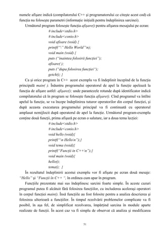 numele afişare indică (compilatorului C++ şi programatorului ce citeşte acest cod) că
funcţia nu foloseşte parametri (informaţie iniţială pentru îndeplinirea sarcinei).
    Următorul program foloseşte funcţia afişare() pentru afişarea mesajului pe ecran:
                    # include<stdio.h>
                    # include<conio.h>
                    void afisare (void) {
                    printf(“” Hello World”n);
                    void main (void) {
                    puts (“inaintea folosirii funcţiei”);
                    afisare( );
                    puts (“dupa folosirea funcţiei“);
                    getch(); }
    Ca şi orice program în C++ acest exemplu va fi îndeplinit începînd de la funcţia
principală main( ). Înăuntru programului operatorul de apel la funcţie apelează la
funcţia de afişare astfel: afişare(); unde parantezele rotunde după identificator indică
compilatorului că în program se foloseşte funcţia afişare(). Cînd programul va întîlni
apelul la funcţie, se va începe îndeplinirea tuturor operatorilor din corpul funcţiei, şi
după aceasta executarea programului principal va fi continuată cu operatorul
amplasat nemijlocit după operatorul de apel la funcţie. Următorul program-exemplu
conţine două funcţii, prima afişază pe ecran o salutare, iar a doua tema lecţiei:
                    # include<stdio.h>
                    # include<conio.h>
                    void hello (void){
                    printf(“n Hellon”);}
                    void tema (void){
                    printf(“Funcţii in C++n”);}
                    void main (void){
                    hello();
                    tema(); }
    În rezultatul îndeplinirii acestui exemplu vor fi afişate pe ecran două mesaje:
“Hello” şi “Funcţii în C++ “, în ordinea cum apar în program.
    Funcţiile prezentate mai sus îndeplinesc sarcini foarte simple. În aceste cazuri
programul putea fi alcătuit fără folosirea funcţiilor, cu includerea aceloraşi operatori
în corpul funcţiei main(). Însă funcţiile au fost folosite pentru a analiza descrierea şi
folosirea ulterioară a funcţiilor. În timpul rezolvării problemelor complicate va fi
posibil, în aşa fel, de simplificat rezolvarea, împărţind sarcina în module aparte
realizate de funcţii. În acest caz va fi simplu de observat că analiza şi modificarea


                                           51
 