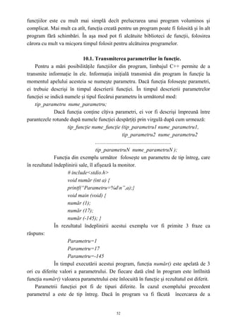 funcţiilor este cu mult mai simplă decît prelucrarea unui program voluminos şi
complicat. Mai mult ca atît, funcţia creată pentru un program poate fi folosită şi în alt
program fără schimbări. În aşa mod pot fi alcătuite biblioteci de funcţii, folosirea
cărora cu mult va micşora timpul folosit pentru alcătuirea programelor.

                             10.1. Transmiterea parametrilor în funcţie.
    Pentru a mări posibilităţile funcţiilor din program, limbajul C++ permite de a
transmite informaţie în ele. Informaţia iniţială transmisă din program în funcţie la
momentul apelului acesteia se numeşte parametru. Dacă funcţia foloseşte parametri,
ei trebuie descrişi în timpul descrierii funcţiei. În timpul descrierii parametrelor
funcţiei se indică numele şi tipul fiecărui parametru în următorul mod:
    tip_parametru nume_parametru;
              Dacă funcţia conţine cîţiva parametri, ei vor fi descrişi împreună între
parantezele rotunde după numele funcţiei despărţiţi prin virgulă după cum urmează:
                    tip_funcţie nume_funcţie (tip_parametru1 nume_parametru1,
                                                         tip_parametru2 nume_parametru2
                                     .........................................................
                                     tip_parametruN nume_parametruN );
              Funcţia din exemplu următor foloseşte un parametru de tip întreg, care
în rezultatul îndeplinirii sale, îl afişează la monitor.
                    # include<stdio.h>
                    void număr (int a) {
                    printf(“Parametru=%dn”,a);}
                    void main (void) {
                    număr (1);
                    număr (17);
                    număr (-145); }
              În rezultatul îndeplinirii acestui exemplu vor fi primite 3 fraze ca
răspuns:
                    Parametru=1
                    Parametru=17
                    Parametru=-145
              În timpul executării acestui program, funcţia număr() este apelată de 3
ori cu diferite valori a parametrului. De fiecare dată cînd în program este întîlnită
funcţia număr() valoarea parametrului este înlocuită în funcţie şi rezultatul est diferit.
    Parametrii funcţiei pot fi de tipuri diferite. În cazul exemplului precedent
parametrul a este de tip întreg. Dacă în program va fi făcută încercarea de a


                                             52
 
