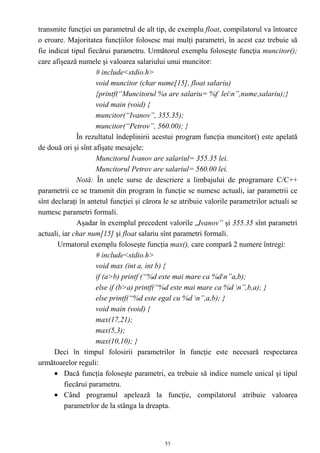 transmite funcţiei un parametrul de alt tip, de exemplu float, compilatorul va întoarce
o eroare. Majoritatea funcţiilor folosesc mai mulţi parametri, în acest caz trebuie să
fie indicat tipul fiecărui parametru. Următorul exemplu foloseşte funcţia muncitor();
care afişează numele şi valoarea salariului unui muncitor:
                     # include<stdio.h>
                     void muncitor (char nume[15], float salariu)
                     {printf(“Muncitorul %s are salariu= %f lein”,nume,salariu);}
                     void main (void) {
                     muncitor(“Ivanov”, 355.35);
                     muncitor(“Petrov”, 560.00); }
              În rezultatul îndeplinirii acestui program funcţia muncitor() este apelată
de două ori şi sînt afişate mesajele:
                     Muncitorul Ivanov are salariul= 355.35 lei.
                     Muncitorul Petrov are salariul= 560.00 lei.
              Notă: În unele surse de descriere a limbajului de programare C/C++
parametrii ce se transmit din program în funcţie se numesc actuali, iar parametrii ce
sînt declaraţi în antetul funcţiei şi cărora le se atribuie valorile parametrilor actuali se
numesc parametri formali.
              Aşadar în exemplul precedent valorile „Ivanov” şi 355.35 sînt parametri
actuali, iar char num[15] şi float salariu sînt parametri formali.
       Urmatorul exemplu foloseşte funcţia max(), care compară 2 numere întregi:
                     # include<stdio.h>
                     void max (int a, int b) {
                     if (a>b) printf (“%d este mai mare ca %dn”a,b);
                     else if (b>a) printf(“%d este mai mare ca %d n”,b,a); }
                     else printf(“%d este egal cu %d n”,a,b); }
                     void main (void) {
                     max(17,21);
                     max(5,3);
                     max(10,10); }
      Deci în timpul folosirii parametrilor în funcţie este necesară respectarea
următoarelor reguli:
      • Dacă funcţia foloseşte parametri, ea trebuie să indice numele unical şi tipul
          fiecărui parametru.
      • Când programul apelează la funcţie, compilatorul atribuie valoarea
          parametrlor de la stânga la dreapta.



                                             53
 