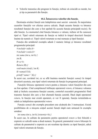 • Valorile transmise din program în funcţie, trebuie să coincidă ca număr, loc
    şi tip cu parametrii din funcţie.

                                10.2. Întoarcerea valorilor din funcţie.
   Destinaţia oricărei funcţii este îndeplinirea unei sarcini concrete. În majoritatea
cazurilor funcţiile vor efectua careva calcule. După aceasta funcţia va întoarce
rezultatul funcţiei din care a fost apelată fie aceasta funcţia principală main(), fie
altă funcţie. La momentul cînd funcţia întoarce o valoare, trebuie să fie cunoscut
tipul ei. Tipul valorii returnate de funcţie se indică în timpul descrierii funcţiei
înainte de numele ei. Tipul valorii returnate se mai numeşte şi tipul funcţiei.
   Funcţia din următorul exemplu adună 2 numere întregi şi întoarce rezultatul
programului principal:
   # include<stdio.h>
   # include<conio.h>
   int suma (int a, int b) {
   int R;
   R=a+b;
   Return (R);}
   void main (viod) { int K;
   K=suma(15,8);
   printf(“suma=”,K);}
În acest caz, cuvântul int, ce se află înaintea numelui funcţiei suma() în timpul
descrierii acestuia, este tipul valorii returnate de funcţie în programul principal.
    Funcţiile folosesc operatorul return pentru a întoarce valori funcţiilor din care
au fost apelate. Cînd compilatorul întîlneşte operatorul return, el întoarce valoarea
dată şi încheie executarea funcţiei curente, controlul executării programului fiind
transmis funcţiei din care a fost chemată funcţia curentă. Dacă după operatorul
return, în funcţie mai există operatori, ei vor fi ignoraţi, funcţia terminîndu-se
odată cu îndeplinirea operatorului return.
    Funcţia suma() din exemplu precedent este alcătuită din 3 instrucţiuni. Există
posibilitatea de a micşora corpul acestei funcţii după cum urmează în exemplu
următor:
    int suma (int a, int b) {return(a+b);}
În acest caz, în calitate de parametru pentru operatorul return a fost folosită o
expresie ce calculă suma a două numere. În general, parametrul return foloseşte în
calitate de parametrul o expresie ce are rezultate tip identic cu tipul funcţiei, adică
tipul valorii returnate de funcţie.


                                         54
 