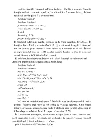 Nu toate funcţiile returnează valori de tip întreg. Următorul exemplu foloseşte
  funcţia media() , care returnează media aritmetică a 3 numere întregi. Evident
  rezultatul funcţiei poate fi şi un număr real:
       # include<stdio.h>
       # include<conio.h>
       float media (int a, int b, int c,){
       return (float(a+b+c)/3.0); }
       float R;
       R=media(5,7,10);
       printf(“media este =%f”,R); }
  În rezultatul îndeplinirii acestui exemplu, va fi primit rezultatul R=7,333…. În
  funcţie a fost folosită conversia (float(a+b+c)) a uni număr întreg în echivalentul
  său real pentru a primi ca rezultat media aritmetică a 3 numere de tip real. În acest
  exemplu cuvântul float ce se află înaintea numelui funcţiei media() în momentul
  descrierii acestea, indică tipul valorii returnate.
    Există situaţii când operatorul return este folosit în funcţii ce nu întorc valori.
Următorul exemplu demonstrează această posibilitate:
       # include<stdio.h>
       # include<conio.h>
       max (int a, int b) {
       if (a>b) printf(“%d>%dn”,a,b);
       else if (a<b) printf(“%d<%dn”,a,b);
       else printf (“%d=%dn”,a,b);
       return 0;}
       void main (void) {
       max (17,21);
       max (3,-7);
       max (5,5); }
       Valoarea întoarsă de funcţie poate fi folosită în orice loc al programului, unde e
  posibilă folosirea unei valori de tip identic cu valoarea returnată. Cînd funcţia
  întoarce o valoare, această valoare poate fi atribuită unei variabile de acelaşi tip
  folosind operatorul de atribuire. Exemplu: R=media (5,7,10);
    În continuare la acele spuse, însăşi numele funcţiei poate fi folosit, în cazul cînd
există necesitatea folosirii valorii returnate de funcţie, de exemplu valoarea returnată
poate fi folosită în interiorul funcţiei de afişare:
    printf(“Media este =%f”,media (5,7,10));



                                           55
 