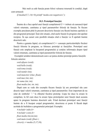 Mai mult ca atât funcţia poate folosi valoarea returnată în condiţii, după
cum urmează:
     if (media(5,7,-14)<0) printf(“media este negativan”);

                                    10.3. Prototipul funcţiei.
       Înainte de a face apelul unei funcţii compilatorul C++ trebuie să cunoască tipul
   valorii returnate, cantitatea şi tipul parametrilor folosiţi de funcţie. În fiecare
   exemplu precăutat pînă în prezent descrieria funcţiei era făcută înaintea apelului ei
   din programul principal. Însă sînt situaţii, cînd unele funcţii în program sînt apelate
   reciproc. În aşa cazuri este posibilă situaţia cînd o funcţie va fi apelată înainte
   descrierii sale.
       Pentru a garanta faptul, că compilatorul C++ cunoaşte particularităţile fiecărei
   funcţii folosite în program, se folosesc prototipi ai funcţiilor. Prototipul unei
   funcţii este amplasat la începutul programului şi conţine informaţia despre tipul
   valorii returnate, cantitatea şi tipul parametrilor folosiţi de funcţie.
    Exemplul următor demonstrează cum s-ar putea alcătui prototipi pentru funcţiile
folosite anterior.
       void afişare (void);
       void hello (void);
       void tema (void);
       void număr (int);
       void muncitor (char, float);
       void max (int, int);
       int suma (int, int);
       float media (int, int, int);
       După cum se vede din exemplu fiecare funcţie îşi are prototipul său care
   descrie tipul valorii returnate, cantitatea şi tipul parametrilor. Este important de nu
   uitat de simbolul ”;” la sfârşitul fiecărui prototip. Lispa lui duce la eroare în
   compilare, la fel cum duce la eroare lipsa prototipului unei funcţii dacă aceasta
   apare în program înaintea descrierii sale. Fiind declarat prototipul unei funcţii
   înainte de a fi început corpul programului, descrierea ei poate fi făcută după
   acolada de închidere a programului principal. Exemplu:
       # include<stdio.h>
       # include<conio.h>
       float media (int,int,int);
       void main (void) {float r;
       clrscr(); r=media (5,17,10);


                                            56
 