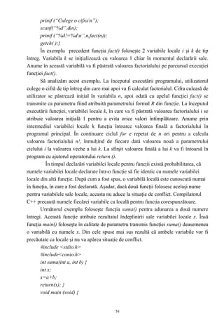 printf (“Culege o cifran”);
       scanf(“%d”,&n);
       printf (“%d!=%dn”,n,fact(n));
       getch( );}
       În exemplu precedent funcţia fact() foloseşte 2 variabile locale i şi k de tip
întreg. Variabila k se iniţializează cu valoarea 1 chiar în momentul declarării sale.
Anume în această variabilă va fi păstrată valoarea factorialului pe parcursul execuţiei
funcţiei fact().
       Să analizăm acest exemplu. La începutul executării programului, utilizatorul
culege o cifră de tip întreg din care mai apoi va fi calculat factorialul. Cifra culeasă de
utilizator se păstrează iniţial în variabila n, apoi odată cu apelul funcţiei fact() se
transmite ca parametru fiind atribuită parametrului formal R din funcţie. La începutul
executării funcţiei, variabilei locale k, în care va fi păstrată valoarea factorialului i se
atribuie valoarea iniţială 1 pentru a evita orice valori întîmplătoare. Anume prin
intermediul variabilei locale k funcţia întoarce valoarea finală a factorialului în
programul principal. În continuare ciclul for e repetat de n ori pentru a calcula
valoarea factorialului n!, înmulţind de fiecare dată valoarea nouă a parametrului
ciclului i la valoarea veche a lui k. La sfîrşit valoarea finală a lui k va fi întoarsă în
program cu ajutorul operatorului return ().
          În timpul declarări variabilei locale pentru funcţii există probabilitatea, că
numele variabilei locale declarate într-o funcţie să fie identic cu numele variabilei
locale din altă funcţie. După cum a fost spus, o variabilă locală este cunoscută numai
în funcţia, în care a fost declarată. Aşadar, dacă două funcţii folosesc acelaşi nume
pentru variabilele sale locale, aceasta nu aduce la situaţie de conflict. Compilatorul
C++ precaută numele fiecărei variabile ca locală pentru funcţia corespunzătoare.
       Următorul exemplu foloseşte funcţia suma() pentru adunarea a două numere
întregi. Această funcţie atribuie rezultatul îndeplinirii sale variabilei locale x. Însă
funcţia main() foloseşte în calitate de parametru transmis funcţiei suma() deasemenea
o variabilă cu numele x. Din cele spuse mai sus rezultă că ambele variabile vor fi
precăutate ca locale şi nu va apărea situaţie de conflict.
       #include <stdio.h>
       #include<conio.h>
       int suma(int a, int b) {
       int x;
       x=a+b;
       return(x); }
       void main (void) {


                                             58
 