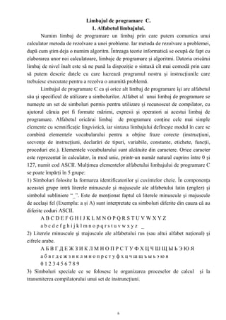 Limbajul de programare C.
                                 1. Alfabetul limbajului.
       Numim limbaj de programare un limbaj prin care putem comunica unui
calculator metoda de rezolvare a unei probleme. Iar metoda de rezolvare a problemei,
după cum ştim deja o numim algoritm. Întreaga teorie informatică se ocupă de fapt cu
elaborarea unor noi calculatoare, limbaje de programare şi algoritmi. Datoria oricărui
limbaj de nivel înalt este să ne pună la dispoziţie o sintaxă cît mai comodă prin care
să putem descrie datele cu care lucrează programul nostru şi instrucţiunile care
trebuiesc executate pentru a rezolva o anumită problemă.
       Limbajul de programare C ca şi orice alt limbaj de programare îşi are alfabetul
său şi specificul de utilizare a simbolurilor. Alfabet al unui limbaj de programare se
numeşte un set de simboluri permis pentru utilizare şi recunoscut de compilator, cu
ajutorul căruia pot fi formate mărimi, expresii şi operatori ai acestui limbaj de
programare. Alfabetul oricărui limbaj de programare conţine cele mai simple
elemente cu semnificaţie lingvistică, iar sintaxa limbajului defineşte modul în care se
combină elementele vocabularului pentru a obţine fraze corecte (instrucţiuni,
secvenţe de instrucţiuni, declarări de tipuri, variabile, constante, etichete, funcţii,
proceduri etc.). Elementele vocabularului sunt alcătuite din caractere. Orice caracter
este reprezentat în calculator, în mod unic, printr-un număr natural cuprins între 0 şi
127, numit cod ASCII. Mulţimea elementelor alfabetului limbajului de programare C
se poate împărţi în 5 grupe:
1) Simboluri folosite la formarea identificatorilor şi cuvintelor cheie. În componenţa
aceastei grupe intră literele minuscule şi majuscule ale alfabetului latin (englez) şi
simbolul subliniere “_”. Este de menţionat faptul că literele minuscule şi majuscule
de acelaşi fel (Exemplu: a şi A) sunt interpretate ca simboluri diferite din cauza că au
diferite coduri ASCII.
       ABCDEFGHIJKLMNOPQRSTUVWXYZ
       abcdefghijklmnopqrstuvwxyz _
2) Literele minuscule şi majuscule ale alfabetului rus (sau altui alfabet naţional) şi
cifrele arabe.
       АБВГДЕЖЗИКЛМНОПРСТУФХЦЧШЩЫЬЭЮЯ
       абвгдежзиклмнопрстуфхцчшщъыьэюя
       0123456789
3) Simboluri speciale ce se folosesc le organizarea proceselor de calcul şi la
transmiterea compilatorului unui set de instruncţiuni.




                                           6
 