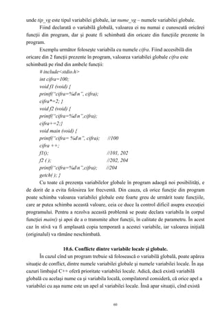 unde tip_vg este tipul variabilei globale, iar nume_vg – numele variabilei globale.
       Fiind declarată o variabilă globală, valoarea ei nu numai e cunoscută oricărei
funcţii din program, dar şi poate fi schimbată din oricare din funcţiile prezente în
program.
       Exemplu următor foloseşte variabila cu numele cifra. Fiind accesibilă din
oricare din 2 funcţii prezente în program, valoarea variabilei globale cifra este
schimbată pe rînd din ambele funcţii:
       # include<stdio.h>
       int cifra=100;
       void f1 (void) {
       printf(“cifra=%dn”, cifra);
       cifra*=2; }
       void f2 (void) {
       printf(“cifra=%dn”,cifra);
       cifra+=2;}
       void main (void) {
       printf(“cifra= %dn”, cifra); //100
       cifra ++;
       f1();                            //101, 202
       f2 ( );                          //202, 204
       printf(“cifra=%dn”,cifra);      //204
       getch( ); }
       Cu toate că prezenţa variabilelor globale în program adaogă noi posibilităţi, e
de dorit de a evita folosirea lor frecventă. Din cauza, că orice funcţie din program
poate schimba valoarea variabilei globale este foarte greu de urmărit toate funcţiile,
care ar putea schimba această valoare, ceia ce duce la control dificil asupra execuţiei
programului. Pentru a rezolva această problemă se poate declara variabila în corpul
funcţiei main() şi apoi de a o transmite altor funcţii, în calitate de parametru. În acest
caz în stivă va fi amplasată copia temporară a acestei variabile, iar valoarea iniţială
(originalul) va rămâne neschimbată.

                   10.6. Conflicte dintre variabile locale şi globale.
       În cazul cînd un program trebuie să folosească o variabilă globală, poate apărea
situaţie de conflict, dintre numele variabilei globale şi numele variabilei locale. În aşa
cazuri limbajul C++ oferă prioritate variabilei locale. Adică, dacă există variabilă
globală cu acelaşi nume ca şi variabila locală, compilatorul consideră, că orice apel a
variabilei cu aşa nume este un apel al variabilei locale. Însă apar situaţii, cînd există


                                            60
 