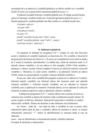 necesitatea de a se adresa la o variabilă globală ce se află în conflict cu o variabilă
locală. În acest caz se poate folosi operatorul global de acces (::).
       Următorul exemplu foloseşte variabila globală num. Pe lângă această funcţia
afişare() foloseşte variabila locală num. Folosind operatorul global de acces (::)
funcţia apelează la variabila globală num fără conflict cu variabila locală num:
       # include<stdio.h>
        int num=505;
       void afisare (void) {
       int num=37;
       printf(“variabila locala num=%dn”,num);
       printf(“variabila globala num=%dn”,::num);}
       void main (void) { afisare(); }

                                11. Indicatori (pointeri).
       Un program în limbajul de programe C/C++ conţine în cele mai frecvente
cazuri o mulţime de variabile împreună cu descrierea lor. Fie variabila x descrisă în
program prin declararea de forma int x; În acest caz compilatorul rezervează un spaţiu
de 2 octeţi în memoria calculatorului. La rândul său, celula de memorie unde va fi
alocată valoare variabilei x, îşi are adresa sa. De exemplu: 21650. Cînd variabila x
primeşte o valoare, această valoare neapărat se înscrie în celula de memorie rezervată
variabilei x. Deoarece, în cazul nostru variabila x îşi păstrează valorile pe adresa
21650, celula cu această adresă va conţine valoarea atribuită variabilei x.
       În aşa caz, către orice variabilă din program se poate de se adresat în 2 moduri:
folosind numele variabilei sau folosind adresa din memorie unde este păstrată
valoarea variabilei x. Folosind numele variabilei, noi ne adresăm la valoarea
variabilei care se păstrează în memorie. Folosind adresa, noi ne adresăm la celula de
memorie cu adresa respectivă, unde se păstrează valoarea variabilei.
          Limbajul de programare C/C++ conţine tehnici mai avansate de lucru cu
valoarea unei variabile şi adresa de memorie unde se păstrează această valoare. În
aceste scopuri se folosesc indicatori. Indicatorul reprezintă o variabilă, ce conţine
adresa altei variabile. Sintaxa de declarare a unui indicator este următoarea:
       tip *nume; unde tip – este tipul de date a variabilei la care se poate referi
indicatorul (adică tipul de date a variabilei, adresa de memorie a căreia va conţine
indicatorul); astericsul “*” indică că identificatorul ce urmează după el este un
indicator.
nume – este un identificator ce desemnează numele variabilei indicator.
Exemple de declarare a indicatorilor:


                                            61
 