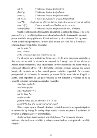 int *x;              // indicator la date de tip întreg.
       float *p;            // indicator la date de tip flotant.
       char *z;             // indicator la date de tip caracterial.
       int *y[3];           // masiv de indicatiori la date de tip întreg.
       void *k;       //indicator la obiectul datelor tipul cărora nu-i necesar de definit
       char *S[5];          // masiv de indicatori la date de tip caracter.
       char (*S)[5];        // indicator la date de tip caracter din 5 elemente.
       Odată ce indicatorul a fost declarat ca referinţă la date de tip întreg, el nu se va
putea referi la o variabilă tip float, cauza fiind volumul diferit rezervat în memorie
pentru variabile întregi şi flotante. Există indicatori şi către elemente fără tip - void.
Putem atribui unui pointer void valoarea altui pointer non-void, fără a fi necesară
operaţia de conversie de tip. Exemplu:
       int *a; void *b;
       b=a; //corect
       a=b; //incorect, lipseşte conversia de tip.
       Fie că a avut loc o atribuire de forma: int x=5;. În acest caz pentru variabila x a
fost rezervată o zonă de memorie cu volumul de 2 octeţi, care îşi are adresa sa.
Adresa zonei de memorie, unde se păstrează valoarea variabilei x se poate obţine cu
operatorul obţinerii adresei “&”. Rezultatul operaţiei obţinerii adresei este adresa
locaţiei de memorie ce a fost alocată pentru variabila respectivă. De exemplu:
presupunînd că x e înscrisă în memorie pe adresa 21650, atunci &x va fi egală cu
21650. Este important, că &x este constantă de tip indicator şi valoarea sa nu se
schimbă în timpul execuţiei procramului. Exemplu:
       # include <stdio.h>
       void main (void)
       int x=5; float r=1.7;
       int *q; float *w;
       q=&x; w=&r;
       printf (“%f se află pe adresa % d n”,r,w);
       printf (“% d se află pe adresa %d n”,x,q);}
       Din exemplu uşor se observă că adresa celulei de memorie se reprezintă printr-
o valoare de tip întreg. În acelaşi timp această valoare nu poate fi schimbată în
program şi expresia &x=55; este incorectă.
       Analizînd toate aceste noţiuni, apare întrebarea: “Cu ce scop se folosesc
indicatori, dacă valoarea variabilei şi valoarea adresei sale se poate păstra în variabile
simple?”.



                                            62
 