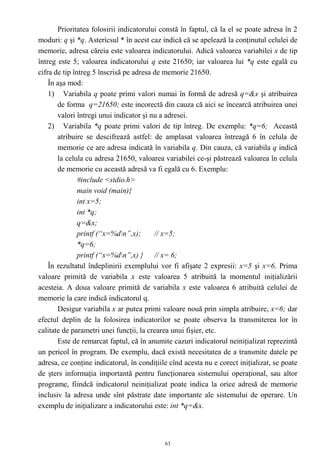 Prioritatea folosirii indicatorului constă în faptul, că la el se poate adresa în 2
moduri: q şi *q. Astericsul * în acest caz indică că se apelează la conţinutul celulei de
memorie, adresa căreia este valoarea indicatorului. Adică valoarea variabilei x de tip
întreg este 5; valoarea indicatorului q este 21650; iar valoarea lui *q este egală cu
cifra de tip întreg 5 înscrisă pe adresa de memorie 21650.
    În aşa mod:
    1) Variabila q poate primi valori numai în formă de adresă q=&x şi atribuirea
       de forma q=21650; este incorectă din cauza că aici se încearcă atribuirea unei
       valori întregi unui indicator şi nu a adresei.
    2) Variabila *q poate primi valori de tip întreg. De exemplu: *q=6; Această
       atribuire se descifrează astfel: de amplasat valoarea întreagă 6 în celula de
       memorie ce are adresa indicată în variabila q. Din cauza, că variabila q indică
       la celula cu adresa 21650, valoarea variabilei ce-şi păstrează valoarea în celula
       de memorie cu această adresă va fi egală cu 6. Exemplu:
               #include <stdio.h>
               main void (main){
               int x=5;
               int *q;
               q=&x;
               printf (“x=%dn”,x);      // x=5;
               *q=6;
               printf (“x=%dn”,x) } // x= 6;
    În rezultatul îndeplinirii exemplului vor fi afişate 2 expresii: x=5 şi x=6. Prima
valoare primită de variabila x este valoarea 5 atribuită la momentul iniţializării
acesteia. A doua valoare primită de variabila x este valoarea 6 atribuită celulei de
memorie la care indică indicatorul q.
       Desigur variabila x ar putea primi valoare nouă prin simpla atribuire, x=6; dar
efectul deplin de la folosirea indicatorilor se poate observa la transmiterea lor în
calitate de parametri unei funcţii, la crearea unui fişier, etc.
       Este de remarcat faptul, că în anumite cazuri indicatorul neiniţializat reprezintă
un pericol în program. De exemplu, dacă există necesitatea de a transmite datele pe
adresa, ce conţine indicatorul, în condiţiile cînd acesta nu e corect iniţializat, se poate
de şters informaţia importantă pentru funcţionarea sistemului operaţional, sau altor
programe, fiindcă indicatorul neiniţializat poate indica la orice adresă de memorie
inclusiv la adresa unde sînt păstrate date importante ale sistemului de operare. Un
exemplu de iniţializare a indicatorului este: int *q=&x.



                                            63
 