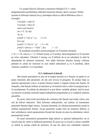 Cu scopul folosirii eficiente a memoriei limbajul C/C++ oferă
programatorilor posibilitatea eliberării memoriei alocate, dacă e necesar. Pentru
aceasta se foloseşte funcţia free(), prototipul căreia se află în biblioteca alloc.h.
Exemplu:
       # include <stdio.h>
       # include <alloc.h>
       main void (main){
       int x=5, *q=&x;
       *q=6;
       printf(“x=%d n”, x);       // x=6;
       free (q);
       printf (“x=%d n”, x); // x=-16;
       printf (“adresa x = %d/n”, &x)           // -12.
          În rezultatul executării acestui program vor fi primite mesajele:
x=6; x=-16, adresa x=-12. Primul mesaj va fi acelaşi, dacă programul va fi executat
pe orice calculator. Ultimele 2 mesaje vor fi diferite de la un calculator la altul în
dependenţă de alocarea memoriei. Aici după folosirea funcţiei free(q) valoarea
păstrată în celula de memorie la care indică indicatorul q va fi pierdută, adică
valoarea variabilei x va fi pierdută.

                                11.1. Indicatori şi funcţii.
       Din temele precedente se ştie că în timpul lucrului cu o funcţie, la apelul ei se
poate transmite atîţi parametri, de cîţi este nevoie în program. În acelaşi timp cu
ajutorul operatorului return, se poate întoarce numai o singură valoare din funcţie. Şi
situaţiile, cînd funcţia trebuie să calculeze şi să întoarcă cîteva valori în program par a
fi nesoluţionate. În calitate de alternativă se pot folosi variabile globale, însă în acest
caz deseori se pierde controlul asupra îndeplinirii programului şi se complică căutarea
greşelilor.
       În cazul, cînd există necesitatea de a întoarce din funcţie mai multe valori, este
util de folosit indicatori. Fără folosirea indicatorilor, noi trebuie să transmitem
parametri funcţiei după valoare. Aceasta înseamnă, că valoarea parametrului actual se
atribuie parametrului formal. Aceşti parametri ocupă zone de memorie diferite, şi
deci schimbarea valorii parametrului formal din funcţie nu duce la schimbarea valorii
parametrului actual.
       În cazul transmiterii parametrilor după adresă cu ajutorul indicatorilor, nu se
crează copii de valori ce dublează parametrii. În acest caz se crează o a doua variabilă
ce indică la aceiaşi celulă de memorie. În aşa fel, dacă este schimbată valoarea


                                            64
 