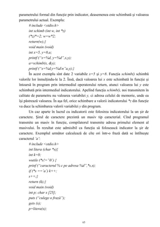 parametrului formal din funcţie prin indicator, deasemenea este schimbată şi valoarea
parametrului actual. Exemplu:
       # include <stdio.h>
       int schimb (int w, int *z)
       (*z)*=2; w=w*2;
       return(w);}
       void main (void)
       int x=5, y=8,a;
       printf (“x=%d, y=%d”,x,y);
       a=schimb(x, &y);
       printf (“x=%d,y=%dn”a,y);}
       În acest exemplu sînt date 2 variabile x=5 şi y=8. Funcţia schimb() schimbă
valorile lor înmulţindu-le la 2. Însă, dacă valoarea lui x este schimbată în funcţie şi
întoarsă în program prin intermediul operatorului return, atunci valoarea lui y este
schimbată prin intermediul indicatorului. Apelînd funcţia schimb(), noi transmitem în
calitate de parametru nu valoarea variabilei y, ci adresa celulei de memorie, unde ea
îşi păstrează valoarea. În aşa fel, orice schimbare a valorii indicatorului *z din funcţie
va duce la schimbarea valorii variabilei y din program.
       Un caz aparte în lucrul cu indicatorii este folosirea indicatorului la un şir de
caractere. Şirul de caractere prezintă un masiv tip caracterial. Cînd programul
transmite un masiv în funcţie, compilatorul transmite adresa primului element al
masivului. În rezultat este admisibil ca funcţia să folosească indicator la şir de
caractere. Exemplul următor calculează de cîte ori într-o frază dată se întîlneşte
caracterul ’a’:
       # include <stdio.h>
       int litera (char *s){
       int k=0;
       wutile (*s!=’0’) {
       prinf (“caracterul % c pe adresa %d”,*s,s);
       if (*s ==’a’) k++;
       s++;}
       return (k);}
       void main (void)
       int p; char x [25];
       puts (“culege o frază”);
       gets (x);
       p=litera(x);


                                            65
 
