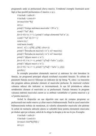 programele unde se prelucrează cîteva masive. Următorul exemplu ilustrează acest
fapt şi face posibil prelucrarea a 2 masive: x şi y.
       # include <stdio.h>
       # include <conio.h>
       int masiv(int *k){
       int i,z;
       printf (“Culege mărimea masivului <50 n”);
       scanf (“%d”,&z);
       for (i=0;i<n; i++) { printf (“culege elementul %d n”,i);
       scanf (“%d”,k); k++;}
       return (z);}
       void main (void){
       int n1, n2, i, x[50], y[50]; clrscr ();
       printf (“Întroducem masivul x n”); n1=masiv(x);
       printf (“Întroducem masivul y n”); n2=masiv(y);
       printf (“Afişare masiv x:n”);
       for (i=0; i<n; i++) printf (“x[%d]=%dn”,i,x[i]);
       printf (“Afişare masiv y:n”);
       for (i=0;i <n; i++) printf (“y[%d]= %dn”,i, y[i]);
       getch();}
       În exemplu precedent elementele masivul şi mărimea lui sînt întroduse în
funcţie, iar programul principal afişază rezultatul executării funcţiei. În calitate de
parametri funcţia masiv() foloseşte un indicator de tip întreg *k, cărui i se transmite
din program adresa primului element al masivului prelucrat. În interiorul ciclului
valoarea adresei din indicator se incrementează, în aşa fel primindu-se adresa
următorului element al masivului ce se prelucrează. Funcţia întoarce în program
valoarea mărimii masivului curent ce se atribuie variabilelor n1 pentru masivul x şi
n2 pentru masivul y.
       Avînd la dispoziţie un aşa algoritm este uşor de compus programe ce
prelucrează mai multe masive şi chiar masive bidimensionale. Însă în cazul masivelor
bidimensionale trebuie de menţionat, că valorile elementelor masivului sînt păstrate
în celule de memorie adresele cărora se schimbă liniar pentru elementele masivului
pe rînduri apoi pe coloane, adică de la stînga la dreapta şi de sus în jos. Exemplu:
       # include <stdio.h>
       # include <conio.h>
       int masiv (int(*k)[50]) {
       int i,j,z;


                                          67
 