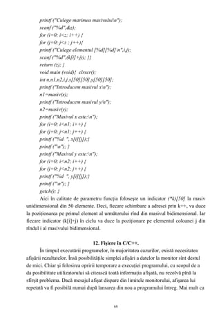printf ("Culege marimea masivuluin");
       scanf ("%d",&z);
       for (i=0; i<z; i++) {
       for (j=0; j<z ; j++){
       printf ("Culege elementul [%d][%d]n",i,j);
       scanf ("%d",(k[i]+j)); }}
       return (z); }
       void main (void){ clrscr();
       int n,n1,n2,i,j,x[50][50],y[50][50];
       printf ("Introducem masivul xn");
       n1=masiv(x);
       printf ("Introducem masivul y/n");
       n2=masiv(y);
       printf ("Masivul x este:n");
       for (i=0; i<n1; i++) {
       for (j=0; j<n1; j++) {
       printf ("%d ", x[i][j]);}
       printf ("n"); }
       printf ("Masivul y este:n");
       for (i=0; i<n2; i++) {
       for (j=0; j<n2; j++) {
       printf ("%d ", y[i][j]);}
       printf ("n"); }
       getch(); }
       Aici în calitate de parametru funcţia foloseşte un indicator (*k)[50] la masiv
unidimensional din 50 elemente. Deci, fiecare schimbare a adresei prin k++, va duce
la poziţionarea pe primul element al următorului rînd din masivul bidimensional. Iar
fiecare indicator (k[i]+j) în ciclu va duce la poziţionare pe elementul coloanei j din
rîndul i al masivului bidimensional.

                                   12. Fişiere în C/C++.
        În timpul executării programelor, în majoritatea cazurilor, există necesitatea
afişării rezultatelor. Însă posibilităţile simplei afişări a datelor la monitor sînt destul
de mici. Chiar şi folosirea opririi temporare a execuţiei programului, cu scopul de a
da posibilitate utilizatorului să citească toată informaţia afişată, nu rezolvă pînă la
sfîrşit problema. Dacă mesajul afişat dispare din limitele monitorului, afişarea lui
repetată va fi posibilă numai după lansarea din nou a programului întreg. Mai mult ca


                                            68
 