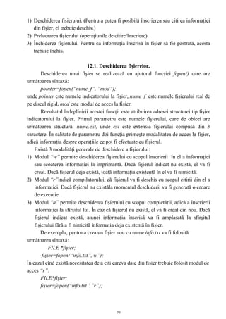 1) Deschiderea fişierului. (Pentru a putea fi posibilă înscrierea sau citirea informaţiei
   din fişier, el trebuie deschis.)
2) Prelucrarea fişierului (operaţiunile de citire/înscriere).
3) Închiderea fişierului. Pentru ca informaţia înscrisă în fişier să fie păstrată, acesta
   trebuie închis.

                               12.1. Deschiderea fişierelor.
        Deschiderea unui fişier se realizează cu ajutorul funcţiei fopen() care are
următoarea sintaxă:
        pointer=fopen(“nume_f”, ”mod”);
unde pointer este numele indicatorului la fişier, nume_f este numele fişierului real de
pe discul rigid, mod este modul de acces la fişier.
        Rezultatul îndeplinirii acestei funcţii este atribuirea adresei structurei tip fişier
indicatorului la fişier. Primul parametru este numele fişierului, care de obicei are
următoarea structură: nume.ext, unde ext este extensia fişierului compusă din 3
caractere. În calitate de parametru doi funcţia primeşte modalitatea de acces la fişier,
adică informaţia despre operaţiile ce pot fi efectuate cu fişierul.
    Există 3 modalităţi generale de deschidere a fişierului:
1) Modul “w” permite deschiderea fişierului cu scopul înscrierii în el a informaţiei
    sau scoaterea informaţiei la împrimantă. Dacă fişierul indicat nu există, el va fi
    creat. Dacă fişierul deja există, toată informaţia existentă în el va fi nimicită.
2) Modul “r”indică compilatorului, că fişierul va fi deschis cu scopul citirii din el a
    informaţiei. Dacă fişierul nu existăla momentul deschiderii va fi generată o eroare
    de execuţie.
3) Modul “a” permite deschiderea fişierului cu scopul completării, adică a înscrierii
    informaţiei la sfîrşitul lui. În caz că fişierul nu există, el va fi creat din nou. Dacă
    fişierul indicat există, atunci informaţia înscrisă va fi amplasată la sfîrşitul
    fişierului fără a fi nimicită informaţia deja existentă în fişier.
       De exemplu, pentru a crea un fişier nou cu nume info.txt va fi folosită
următoarea sintaxă:
             FILE *fişier;
         fişier=fopen(“info.txt”, w”);
În cazul cînd există necesitatea de a citi careva date din fişier trebuie folosit modul de
acces “r”:
        FILE*fişier;
        fişier=fopen(“info.txt”,”r”);



                                             70
 