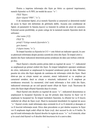 Pentru a imprima informaţia din fişier pe hîrtie cu ajutorul imprimantei,
numele fişierului va fi PRN, iar modul de acces “w”:
        FILE *fişier;
        fişier=fopen(“PRN”,”w”);
        E de menţionat faptul, că şi numele fişierului şi caracterul ce determină modul
de acces la fişier sînt delimitate de ghilimele duble. Aceasta este condiţionat de
faptul, că parametrii în funcţia fopen() se transmit în calitate de şiruri de caractere.
Folosind aceste posibilităţi, se poate culege de la tastatură numele fişierului dorit de
utilizator:
        char name [12];
        FILE *f;
        printf (“Culege numele fişieruluin”);
        gets (name);
        f=fopen (name,”w”);
        În timpul lucrului cu fişierela în C/C++ este folosit un indicator special, în care
se păstrează informaţia despre poziţia curentă de citire din fişier. În timpul citirii a
datelor din fişier indicatorul determină porţia următoare de date care trebuie citită de
pe disc.
        Dacă fişierul e deschis pentru prima dată cu regimul de acces “r”, indicatorul
se amplasează pe primul simbol din fişier. În timpul îndeplinirii operaţiei următoare
de citire, indicatorul se amplasează la începutul următoarei porţii de date. Mărimea
pasului de citire din fişier depinde de cantitatea de informaţie citită din fişier. Dacă
dintr-un pas se citeşte numai un caracter, atunci indicatorul se va amplasa pe
caracterul următor, dacă se citeşte o structură, indicatorul va fi amplasat pe
următoarea structură. La momentul, cînd toată informaţia a fost citită din fişier,
indicatorul nimereşte pe un cod special numit sfîrşit de fişier: (eof). Încercarea de
citire din fişier după sfîrşitul fişierului duce le eroare.
        Dacă fişierul este deschis cu regimul de acces “w”, indicatorul deasemenea se
amplasează la începutul fişierului în aşa fel primele date înscrise în fişier vor fi
amplasate la începutul lui. În timpul închiderii fişierului, la sfîrşitul lui va fi înscris
simbolul de sfîrşit de fişier (eof). Dacă la momentul deschiderii în regimul de acces
“w” fişierul există, toată informaţia deja existentă în el va fi nimicită şi deasupra ei
va fi înscrisă informaţia nouă. Orice date precedente ce pot rămîne neşterse în fişier
vor fi amplasate după codul sfîrşit de fişier (eof), deci accesul la ele va fi închis. În
aşa fel toată informaţia din fişierul deschis în regim de acces “w” va fi nimicită, chiar
şi în cazul cînd fişierul va fi deschis fără înscrierea în el a careva date.



                                            71
 