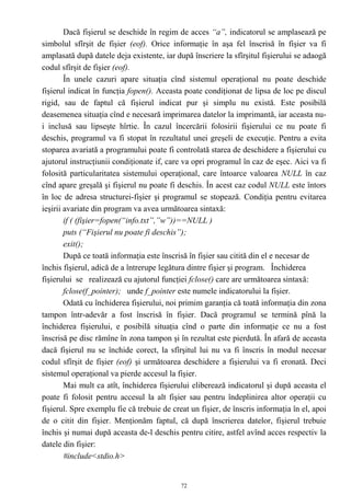 Dacă fişierul se deschide în regim de acces “a”, indicatorul se amplasează pe
simbolul sfîrşit de fişier (eof). Orice informaţie în aşa fel înscrisă în fişier va fi
amplasată după datele deja existente, iar după înscriere la sfîrşitul fişierului se adaogă
codul sfîrşit de fişier (eof).
        În unele cazuri apare situaţia cînd sistemul operaţional nu poate deschide
fişierul indicat în funcţia fopen(). Aceasta poate condiţionat de lipsa de loc pe discul
rigid, sau de faptul că fişierul indicat pur şi simplu nu există. Este posibilă
deasemenea situaţia cînd e necesară imprimarea datelor la imprimantă, iar aceasta nu-
i inclusă sau lipseşte hîrtie. În cazul încercării folosirii fişierului ce nu poate fi
deschis, programul va fi stopat în rezultatul unei greşeli de execuţie. Pentru a evita
stoparea avariată a programului poate fi controlată starea de deschidere a fişierului cu
ajutorul instrucţiunii condiţionate if, care va opri programul în caz de eşec. Aici va fi
folosită particularitatea sistemului operaţional, care întoarce valoarea NULL în caz
cînd apare greşală şi fişierul nu poate fi deschis. În acest caz codul NULL este întors
în loc de adresa structurei-fişier şi programul se stopează. Condiţia pentru evitarea
ieşirii avariate din program va avea următoarea sintaxă:
        if ( (fişier=fopen(“info.txt”,”w”))==NULL )
        puts (“Fişierul nu poate fi deschis”);
        exit();
        După ce toată informaţia este înscrisă în fişier sau citită din el e necesar de
închis fişierul, adică de a întrerupe legătura dintre fişier şi program. Închiderea
fişierului se realizează cu ajutorul funcţiei fclose() care are următoarea sintaxă:
        fclose(f_pointer); unde f_pointer este numele indicatorului la fişier.
        Odată cu închiderea fişierului, noi primim garanţia că toată informaţia din zona
tampon într-adevăr a fost înscrisă în fişier. Dacă programul se termină pînă la
închiderea fişierului, e posibilă situaţia cînd o parte din informaţie ce nu a fost
înscrisă pe disc rămîne în zona tampon şi în rezultat este pierdută. În afară de aceasta
dacă fişierul nu se închide corect, la sfîrşitul lui nu va fi înscris în modul necesar
codul sfîrşit de fişier (eof) şi următoarea deschidere a fişierului va fi eronată. Deci
sistemul operaţional va pierde accesul la fişier.
        Mai mult ca atît, închiderea fişierului eliberează indicatorul şi după aceasta el
poate fi folosit pentru accesul la alt fişier sau pentru îndeplinirea altor operaţii cu
fişierul. Spre exemplu fie că trebuie de creat un fişier, de înscris informaţia în el, apoi
de o citit din fişier. Menţionăm faptul, că după înscrierea datelor, fişierul trebuie
închis şi numai după aceasta de-l deschis pentru citire, astfel avînd acces respectiv la
datele din fişier:
        #include<stdio.h>


                                            72
 